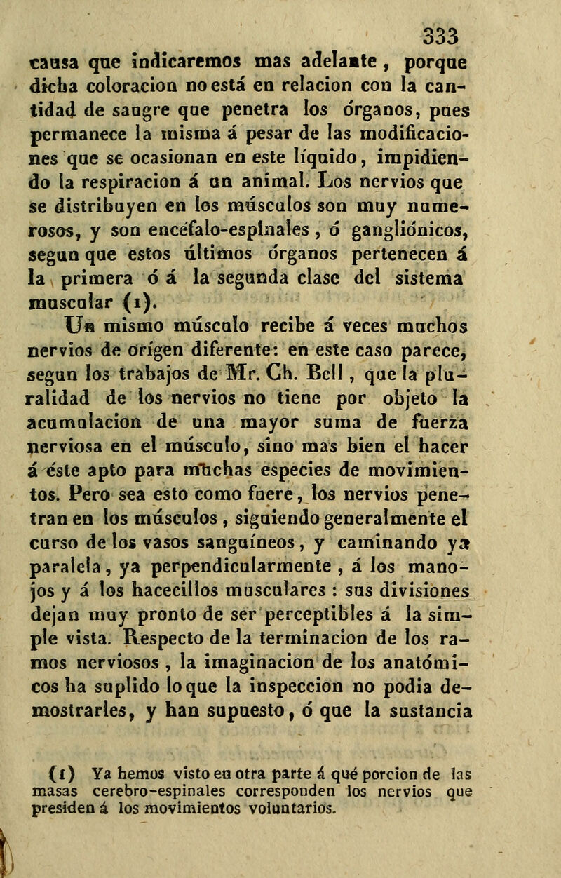 causa que indicaremos mas adelante , porque dicha coloración no está en relación con la can- tidad de sangre qae penetra los órganos, pues permanece la misma á pesar de las modificacio- nes qae se ocasionan en este líquido, impidien- do la respiración á an animal. Los nervios que se distribuyen en los máscalos son muy nume- rosos, y son encéfalo-espinales , ó gangliónicos, según que estos últimos órganos pertenecen á la primera ó á la segunda clase del sistema muscular (i). Ua mismo músculo recibe á veces muchos nervios de origen diferente: en este caso parece, según los trabajos de Mr. Gh. Bell , que la plu- ralidad de los nervios no tiene por objeto la acumulación de una mayor suma de fuerza nerviosa en el músculo, sino mas bien el hacer á éste apto para irfuchas especies de movimien- tos. Pero sea esto como fuere, los nervios pene- tran en los músculos , siguiendo generalmente el curso de los vasos sanguíneos, y caminando ya paralela, ya perpendicularmente , á los mano- jos y á los hacecillos musculares : sus divisiones dejan muy pronto de ser perceptibles á la sim- ple vista. Respecto de la terminación de los ra- mos nerviosos , la imaginación de los anatómi- cos ha suplido loque la inspección no podía de- mostrarles, y han supuesto, ó que la sustancia (i) Ya hemos visto en otra parte á qué porción de las masas cerebro-espinales corresponden los nervios que presiden á los movimientos voluntarios.