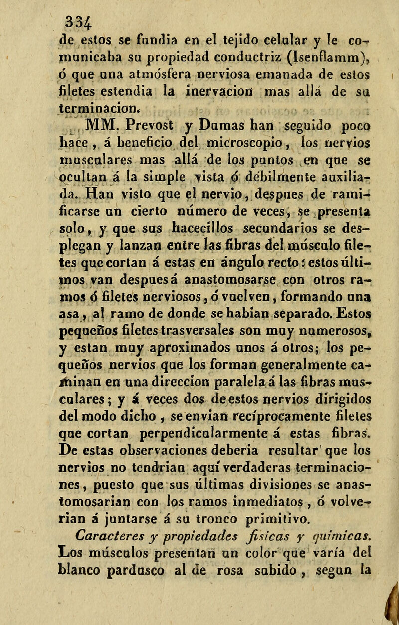 de estos se fundía en el tejido celular y le co^ municaba su propiedad conductriz (Isenflamm), ó que una atmosfera nerviosa emanada de estos filetes estendia la inervación mas allá de su terminación* MM. Prevost y Dumas han seguido poco hace , á beneficio del microscopio, los nervios musculares mas allá de los puntos en que se ocultan á la simple vista ó débilmente auxilia- da. Han visto que el nervio, después de rami- ficarse un cierto numero de veces, se presenta soto, y que sus hacecillos secundarios se des- plegan y lanzan entre las fibras del músculo file- tes que cortan á estas en ángulo recto íes tos últi- mos van despuésá anastomosarse con otros ra- mos ó filetes nerviosos, ó vuelven, formando ana asa, al ramo de donde se habían separado. Estos pequeños filetes trasversales son muy numerosos, y están muy aproximados unos á otros; los pe- queños nervios que los forman generalmente ca- minan en una dirección paralela á las fibras mus- culares ; y i veces dos de estos nervios dirigidos del modo dicho , se envían recíprocamente filetes que cortan perpendicularmente á estas fibras. De estas observaciones deberia resultar' que los nervios no tendrían aquí verdaderas terminacio- nes, puesto que sus últimas divisiones se anas- tomosarian con los ramos inmediatos , ó volve- rían á juntarse á su tronco primitivo. Caracteres y propiedades jisicas y químicas. Los músculos presentan un color que varía del blanco pardusco al de rosa subido , según la