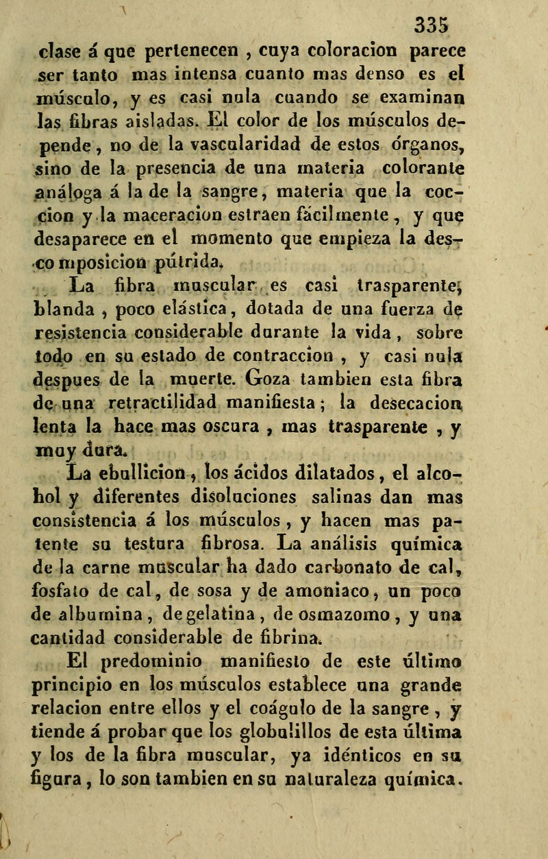 clase á que pertenecen , cuya coloración parece ser tanto mas intensa cuanto mas denso es el máscalo, y es casi ñola cuando se examinan las fibras aisladas. El color de los músculos de- pende , no de la vascularidad de estos órganos, sino de la presencia de una materia colorante análoga á la de la sangre, materia que la coc- ción y la maceracion estraen fácilmente , y que desaparece en el momento que empieza la des- eo mposicion pútrida* La fibra muscular es casi trasparente* blanda , poco elástica, dotada de una fuerza de resistencia considerable durante la vida , sobre todo en su estado de contracción , y casi nula después de la muerte. Goza también esta fibra de una retractilidad manifiesta; la desecación lenta la hace mas oscura , mas trasparente , y moy dura* La ebullición y los ácidos dilatados, el alco- hol y diferentes disoluciones salinas dan mas consistencia á los músculos , y hacen mas pa- tente su testara fibrosa. La análisis química de la carne muscular ha dado carbonato de cal, fosfato de cal, de sosa y de amoniaco, un poco de albúmina, de gelatina, de osmazomo , y una cantidad considerable de fibrina* El predominio manifiesto de este último principio en los músculos establece una grande relación entre ellos y el coágulo de la sangre , y tiende á probar que los globulillos de esta última y los de la fibra muscular, ya idénticos en su figura, lo son también en su naturaleza química.