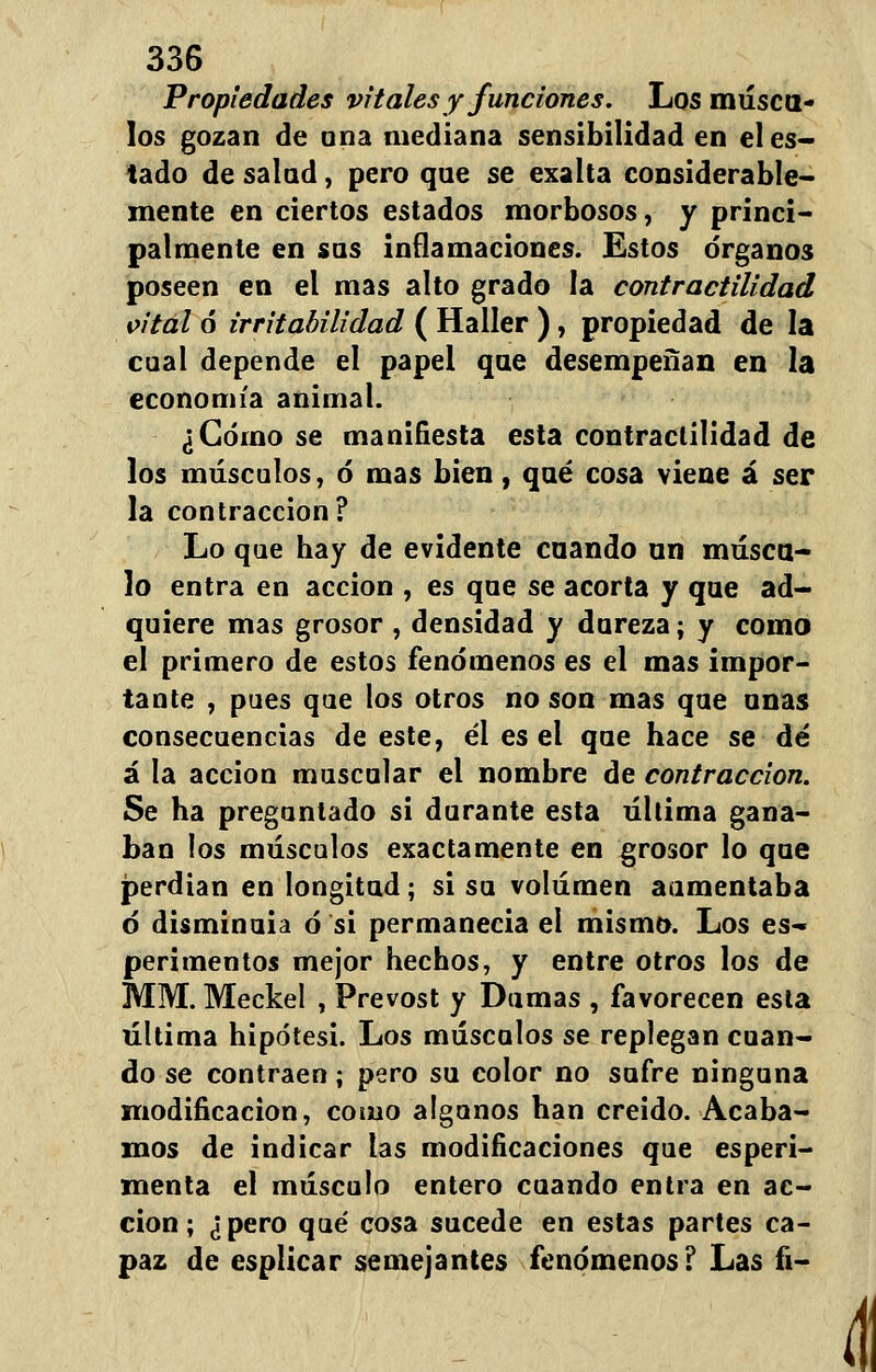 Propiedades vitales y funciones. Los másca- los gozan de una mediana sensibilidad en el es- tado de salad, pero qae se exalta considerable- mente en ciertos estados morbosos, y princi- palmente en sas inflamaciones. Estos órganos poseen en el mas alto grado la contractilidad vital ó irritabilidad ( Haller ), propiedad de la cual depende el papel qae desempeñan en la economía animal. ¿Cómo se manifiesta esta contractilidad de los músculos, ó mas bien, qaé cosa viene á ser la contracción? Lo que hay de evidente caando an másca- lo entra en acción , es qae se acorta y qae ad- quiere mas grosor , densidad y dureza; y como el primero de estos fenómenos es el mas impor- tante , pues que los otros no son mas qae anas consecuencias de este, él es el qae hace se dé á la acción muscular el nombre de contracción. Se ha preguntado si durante esta última gana- ban los músculos exactamente en grosor lo qae perdían en longitud; si su volumen aumentaba tí disminuía ó si permanecía el mismo. Los es- perimentos mejor hechos, y entre otros los de MM. Meckel , Prevost y Damas , favorecen esta última hipótesi. Los múscalos se replegan cuan- do se contraen; pero su color no sufre ninguna modificación, como algunos han creído. Acaba- mos de indicar las modificaciones que esperi- menta el músculo entero cuando entra en ac- ción; ¿pero qué cosa sucede en estas partes ca- paz de esplicar semejantes fenómenos? Las fi-