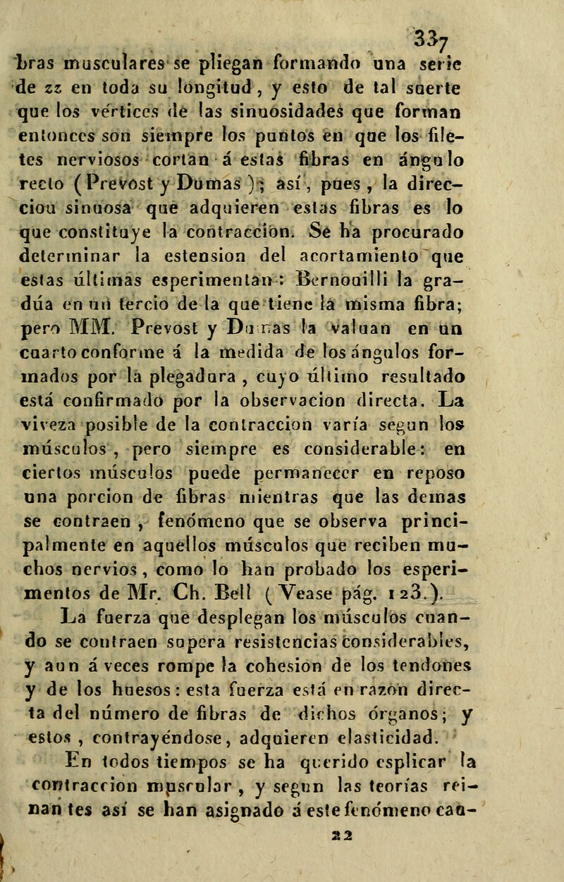 bras musculares se pliegan formando una serie de zz en toda su longitud, y esto de tal suerte que los vértices de las sinuosidades que forman entonces son siempre los puntos en que los file- tes nerviosos cortan á estas fibras en ángulo recio (Prevost y Dumas ); así, pues , la direc- ciou sinuosa que adquieren estas fibras es lo que constituye la contracción. Se ha procurado determinar la estension del acortamiento que estas últimas esperimentan : Bernouilli la gra- dúa en uti tercio de la que tiene la misma fibra; pero MM. Prevost y Dinas la valúan en un cuarto conforme á la medida de los ángulos for- mados por la plegadura , cuyo último resultado está confirmado por la observación directa. La viveza posible de la contracción varía según los músculos , pero siempre es considerable: en ciertos músculos puede permanecer en reposo una porción de fibras mientras que las demás se contraen , fenómeno que se observa princi- palmente en aquellos músculos que reciben mu- chos nervios , como lo han probado los esperi- mentos de Mr. Ch. Bell (Véase pág. 123,). La fuerza que desplegan los músculos cuan- do se contraen sopera resistencias considerables, y aun á veces rompe la cohesión de los tendones y de los huesos resta fuerza está en razón direc- ta del número de fibras de dichos órganos; y estos , contrayéndose, adquieren elasticidad. En todos tiempos se ha querido esplicar la contracción musrolar , y según las teorías rei- nantes así se han asignado á este fenómeno cao-