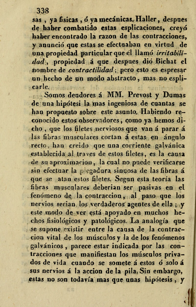 sas , ya físicas , ó ya mecánicas, Haller, después de haber combatido estas esplicacíones, creyó haber encontrado la razón de las contracciones, y anunció que estas se efectuaban en virtud de una propiedad particular que el llamó irritabili- dad';, propiedad á que después dio Bichat el nombre de contractilidad; pero esto es espresar un hecho de un modo abstracto, mas no espli- carle. Somos deudores á MM. Prevost y Domas de una hipótesi la mas ingeniosa de cuantas se han propuesto sobre este asunto. Habiendo re- conocido estos observadores, como ya hemos di- cho , que los filetes nerviosos que van á parar á las fibras musculares cortan á estas en ángulo recto, han creido que una corriente galvánica establecida al través de estos filetes, es la causa de su aproximación, la cual no puede verificarse sin efectuar la plegadura sinuosa de las fibras á que se atan estos filetes. Según esta teoría las fibras musculares deberían ser pasivas en el fenómeno de„ la contracción, al paso que los nervios serian los verdaderos agentes de ella ; y este modo de ver está apoyado en muchos he- chos fisiológicos y patológicos. La analogía que se supone existir entre la causa de la contrac- ción vital de los máscalos y la de los fenómenos galvánicos, parece estar indicada por las con- tracciones que manifiestan los músculos priva- dos de vida cuando se somete á estos ó solo á sus nervios á la acción de la pila, Sin embargo, estas no son todavía mas que unas hipótesis , y