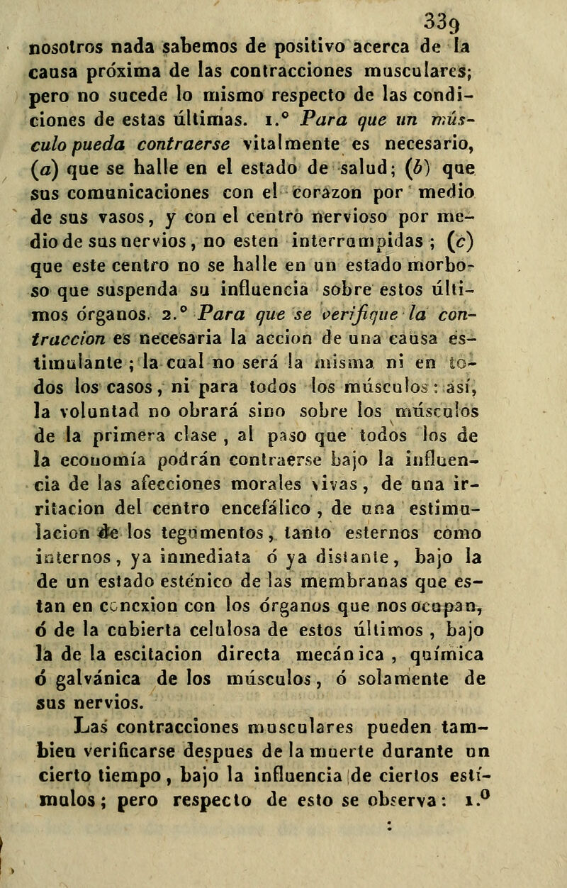 nosotros nada sabemos de positivo acerca de la causa próxima de las contracciones musculares; pero no sucede lo mismo respecto de las condi- ciones de estas últimas. i.° Para que un mús- culo pueda contraerse vitalmente es necesario, (a) que se halle en el estado de salud; (b) que sus comunicaciones con el corazón por medio de sus vasos, y con el centró nervioso por me- dio de sus nervios, no estén interrumpidas; (c) que este centro no se halle en un estado morbo- so que suspenda su influencia sobre estos últi- mos órganos. 2.° Para que se verifique la con- tracción es necesaria la acción de una causa es- timulante ; la cual no será la misma ni en to- dos los casos, ni para todos los músculos: así, la voluntad no obrará sino sobre los músculos de la primera clase , al paso que todos los de la economía podrán contraerse bajo la influen- cia de las afecciones morales >ivas, de una ir- ritación del centro encefálico, de una estimu- lación &e los tegumentos, tanto estemos como internos, ya inmediata ó ya distante, bajo la de un estado esténico de las membranas que es- tan en conexión con los órganos que nos ocupan, ó de la cubierta celulosa de estos últimos , bajo la de la escitacion directa mecánica, química 6 galvánica de los músculos, ó solamente de sus nervios. Las contracciones musculares pueden tam- bién verificarse después de la muerte durante un cierto tiempo, bajo la influencia de ciertos estí- mulos; pero respecto de esto se observa: i.°