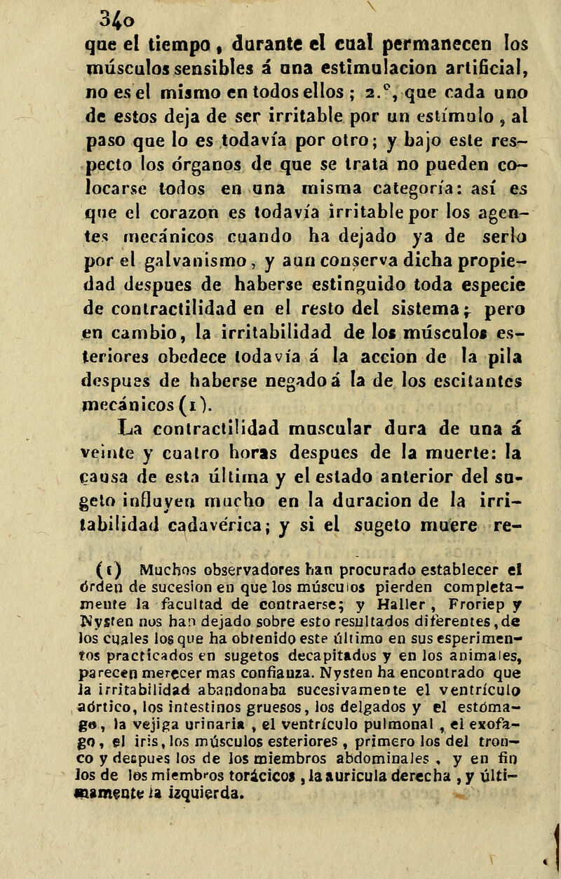 que el tiempo , durante el cual permanecen los músculos sensibles á ana estimulación artificial, noesel mismo en todos ellos ; 2.°, que rada uno de estos deja de ser irritable por un estímulo , al paso que lo es todavía por otro; y bajo esle res- pecto los órganos de que se trata no pueden co- locarse todos en una misma categoría: así es que el corazón es todavía irritable por los agen- tes mecánicos cuando ha dejado ya de serlo por el galvanismo, y aun conserva dicha propie- dad después de haberse estinguido toda especie de contractilidad en el resto del sistema 'r pero en cambio, la irritabilidad de los músculos es- teriores obedece todavía á la acción de la pila después de haberse negado á la de los escitantcs mecánicos (i). La contractilidad muscular dura de una á veinte y cuatro horas después de la muerte: la causa de esta última y el estado anterior del su- geto influyen mucho en la duración de la irri- tabilidad cadavérica; y si el sugeto muere re- (í) Muchos observadores han procurado establecer el orden de sucesión en que los músculos pierden completa- mente la facultad de contraerse; y Haller , Froriep y Piysfen nos han dejado sobre esto resultados diferentes,de los cuales los que ha obtenido este último en sus esperimen- tos practicados en sugetos decapitados y en los animales, parecen merecer mas confianza. Nysten ha encontrado que Ja irritabilidad abandonaba sucesivamente el ventrículo aórtico, los intestinos gruesos, los delgados y el estóma- go, la vejiga urinari* , el ventrículo pulmonal , el exofa- go, §1 iris, los músculos esteriores , primero los del tron- co y decpues los de los miembros abdominales , y en fin los de los miembros torácicos , la aurícula derecha , y últi- mamente ¿a izquierda.