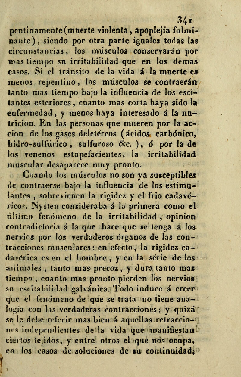 3íi pollinamente(maerte violenta, apoplejía fulmi- nante), siendo por otra parte iguales todas las circunstancias, los músculos conservarán por mas tiempo su irritabilidad que en los demás casos. Si el tránsito de la vida á la muerte es menos repentino, los músculos se contraerán tanto mas tiempo bajo la influencia de los esci- tantes estertores, cuanto mas corta haya sido la enfermedad, y menos haya interesado á la nu- trición. En las personas que mueren por la ac- ción de los gases deletéreos (ácidos carbónico, hidro-sulfúrico , sulfuroso &c. ), ó* por la de los venenos estupefacientes, la irritabilidad muscular desaparece muy pronto. Cuando los músculos no son ya susceptibles de contraerse bajo la influencia de los estimu- lantes , sobrevienen la rigidez y el frió cadavé- ricos. Nysten consideraba á la primera como el úliimo fenómeno de la irritabilidad , opinión contradictoria á la que hace que se tenga á los nervios por los verdaderos órganos de las con- tracciones musculares: en efecto, la rigidez ca- davérica es en el hombre, y en la serie de los animales , tanto mas precoz, y dura tanto mas tiempo , cuanto mas pronto pierden los nervios su escítabilidad galvánica. Todo induce á creer que el fenómeno de que se trata no tiene ana- logía con las verdaderas contracciones; y quizá se le debe referir mas bien á aquellas retraccio- nes independientes déla vida que manifiestan ciertos tejidos, y entre otros el que nos ocupa, en los casos de soluciones de su continuidad;