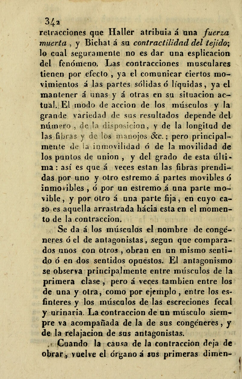 retracciones que Haller atribuía á una fuerza muerta , y Bichat á su contractilidad del tejido^ lo cual seguramente no es dar una esplicacion del fenómeno. Las contracciones musculares tienen por efecto , ya el comunicar ciertos mo- vimientos á las partes sólidas ó líquidas, ya el mantener á unas y á otras en su situación ac- túa!. El modo de acción de los músculos y la grande variedad de sus resultados depende del número , de .la disposición, y de la longitud de las fibras y de los manojos &c.; pero principal- mente de la inmovilidad ó de la movilidad de los puntos de unión , y del grado de esta últi- ma : así es que á \eces están las fibras prendi- das por uno y otro estremo á partes movibles ó inmovibles , ó por un estremo á una parle mo- vible , y por otro á una parte fija, en cuyo ca- so es aquella arrastrada hacia esta en el momen- to de la contracción. Se da á los músculos el nombre de congé- neres ó el de antagonistas, según que compara- dos unos con otros , obran en un mismo senti- do ó en dos sentidos opuestos. El antagonismo se observa principalmente entre músculos de la primera clase , pero á \eces también entre los de una y otra, como por ejemplo, entre los es- fínteres y los músculos de las escreciones fecal y urinaria. La contracción de un músculo siem- pre va acompañada de la de sus congéneres, y de la relajación de sus antagonistas. .' Cuando la causa de la contracción deja de obrar, vuelve el órgano á sus primeras dimen-