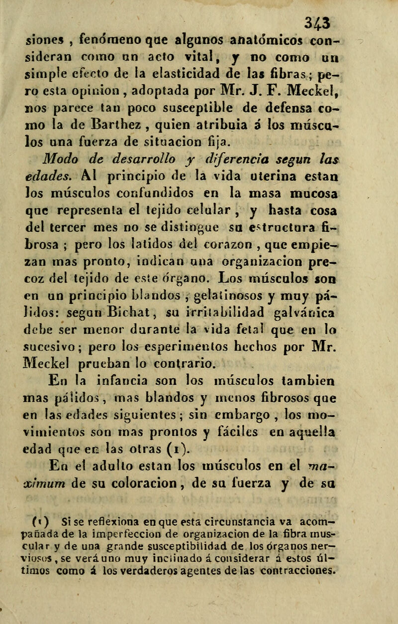siones , fenómeno qae algunos anatómicos con- sideran como an acto vital, r no como un simple efecto de la elasticidad de las fibras; pe- ro esta opinión , adoptada por Mr. J. F. Meckel, nos parece tan poco susceptible de defensa co- mo la de Barthez , quien atribuia a los múscu- los una fuerza de situación fija. Modo de desarrollo y diferencia según las edades. Al principio de la vida uterina están los músculos confundidos en la masa mucosa que représenla el tejido celular , y hasta cosa del tercer mes no se distingue su estructura fi- brosa ; pero los latidos del corazón , que empie— zan mas pronto, indican una organización pre- coz del tejido de éste órgano. Los músculos son en un principio blandos , gelatinosos y muy pá- lidos: según Bichat, su irritabilidad galvánica debe ser menor durante la vida fetal que en lo sucesivo; pero los esperimenlos hechos por Mr. Meckel prueban lo contrario. En la infancia son los músculos también mas pálidos, mas blandos y menos fibrosos que en las edades siguientes; sin embargo, los mo- vimientos son mas prontos y fáciles en aquella edad que en las otras (i). En et adulto están los músculos en el má- ximum de su coloración, de su fuerza y de &a (») Si se reflexiona en que esta circunstancia va acom- pañada de la imperfección de organización de la fibra mus- cular y de una grande susceptibilidad de los órganos ner- viosos , se veráuno muy inclinado áconsiderar a ebtos úl- timos como á los verdaderos agentes de las contracciones.