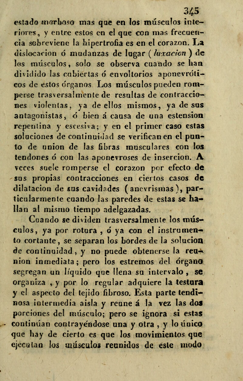 estado morboso mas qae en los músculos inte- riores, y entre estos en el qae con mas frecuen- cia sobreviene la hipertrofia es en el corazón. La disipación ó mudanzas de lagar (luxación ) de los músculos, solo se observa cuando se ha a dividido las cubiertas ó* envoltorios aponevróli- cos de estos o'rganos Los músculos pueden rom- perse trasversalmente de resultas de contraccio- nes violentas, ya de ellos mismos, ya de sos antagonistas, ó bien á causa de una estension repentina y escesiva; y en el primer caso estas soluciones de continuidad se verifican en el pan- to de nnion de las fibras musculares con los tendones ó con las aponevroses de inserción. A veces suele romperse el corazón por efecto de sos propias contracciones en ciertos casos de dilatación de sus cavidades (ancvrismas), par- ticularmente cuando las paredes de estas se ha- llan al mismo tiempo adelgazadas. Coando se dividen trasversalmente los mús- culos, ya por rotura , ó ya con el instrumen- to cortante, se separan los bordes de la solución de continuidad, y no puede obtenerse la rea-* nion inmediata; pero los estremos del órgano segregan un liquido que llena sa intervalo, se organiza , y por lo regular adquiere la testara y el aspecto del tejido fibroso. Esta parte tendi- nosa intermedia aisla y reúne á la vez las dos porciones del músculo; pero se ignora si estas - continúan contrayéndose ana y otra , y lo único que hay de cierto es que los movimientos qae ejecutan los músculos reunidos de esle modo