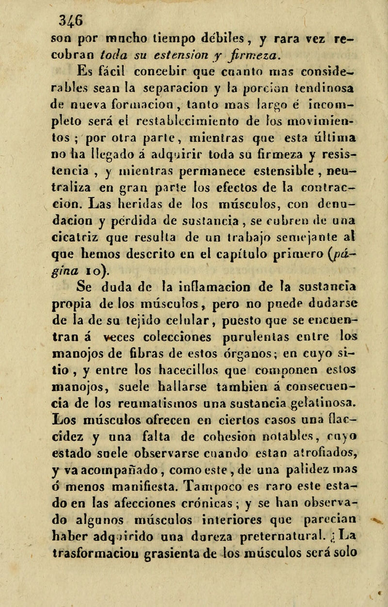 3¿6 son por macho tiempo débiles, y rara vez re- cobran toda su estension y firmeza. Es fácil concebir que cnanto mas conside- rabies sean la separación y la porción tendinosa de nueva formación , tanto mas largo é incom- pleto será el restablecimiento de los movimien- tos ; por otra parte, mientras que esta última no ha llegado á adquirir toda su firmeza y resis- tencia , y mientras permanece estensible , neu- traliza en gran parte los efectos de la contrac- ción. Las heridas de los músculos, con denu- dación y pérdida de sustancia , se cubren de una cicatriz que resulta de un trabajo semejante al que hemos descrito en el capítulo primero {pá- gina i o). Se duda de la inflamación de la sustancia propia de los músculos, pero no puede dudarse de la de su tejido celular, puesto que se encuen- tran á veces colecciones purulentas entre los manojos de fibras de estos órganos; en cuyo si- tio , y entre los hacecillos que componen estos manojos, suele hallarse también á consecuen- cia de los reumatismos una sustancia gelatinosa. Los músculos ofrecen en ciertos casos una flac- cidez y una falta de cohesión notables, cuyo estado suele observarse cuando están atrofiados, y va acompañado, como este, de una palidez mas ó menos manifiesta. Tampoco es raro este esta- do en las afecciones crónicas; y se han observa- do algunos músculos interiores que parecian haber adquirido una dureza preternatural. ¿La trasformacioii grasicnta de los músculos será solo