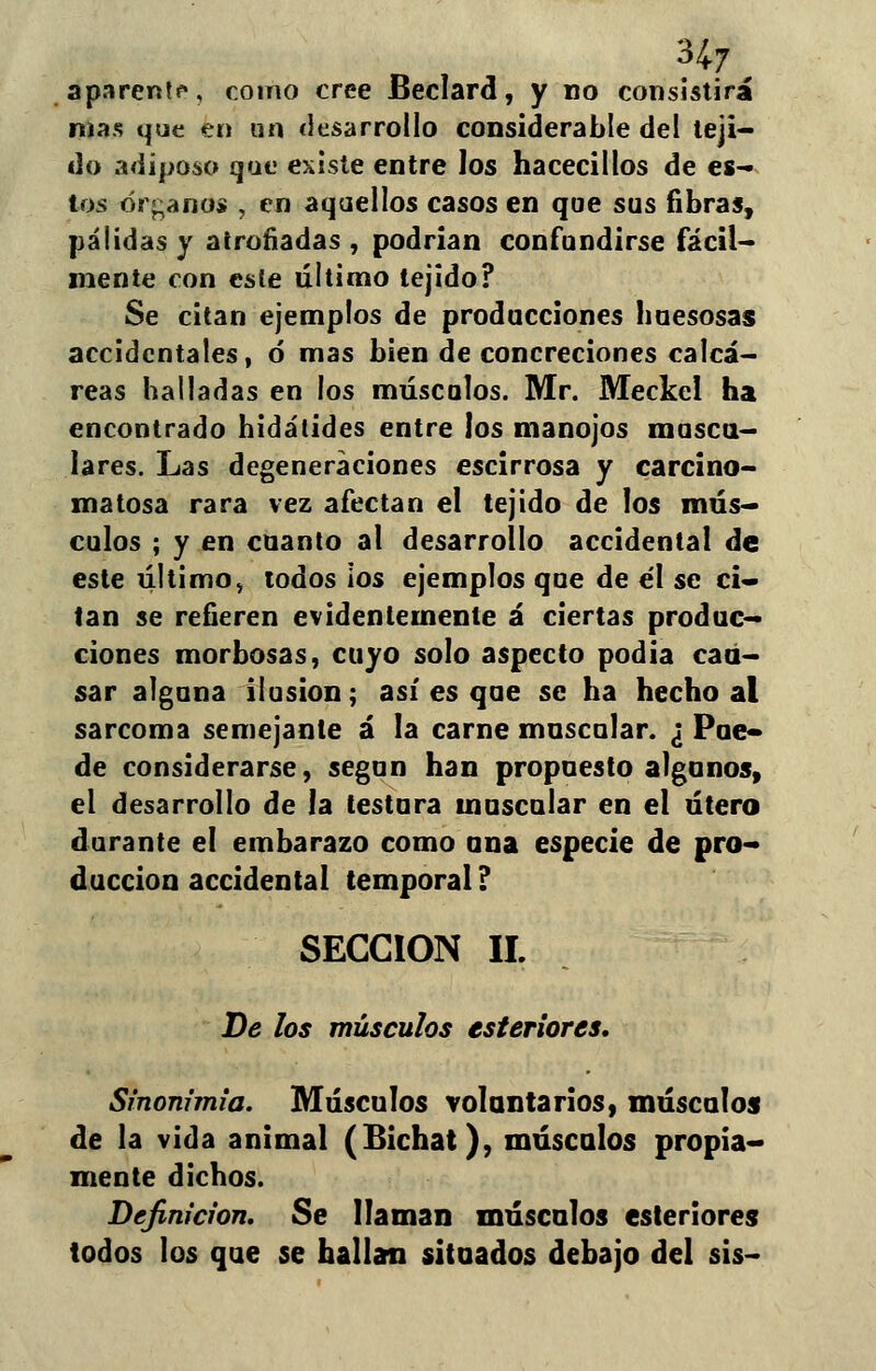 aparenta, como cree Beclard, y no consistirá nías que en un desarrollo considerable del teji- do adiposo que existe entre los hacecillos de es- tos órganos , en aquellos casos en que sus fibras, pálidas y atronadas , podrían confundirse fácil- mente con este último tejido? Se citan ejemplos de producciones huesosas accidentales, ó mas bien de concreciones calcá- reas halladas en los músculos. Mr. Meckel ha encontrado hidátides entre los manojos mosca- lares. Las degeneraciones escirrosa y carcino- ma tosa rara vez afectan el tejido de los mús- culos ; y en cuanto al desarrollo accidental de este último, todos ios ejemplos que de él se ci- tan se refieren evidentemente á ciertas produc- ciones morbosas, cuyo solo aspecto podia cau- sar alguna ilusión; así es que se ha hecho al sarcoma semejante á la carne muscular. ¿ Pue- de considerarse, según han propuesto algunos, el desarrollo de la testara muscular en el útero durante el embarazo como ana especie de pro- ducción accidental temporal ? SECCIÓN II. De los músculos estertores. Sinonimia. Músculos voluntarios, músculos de la vida animal (Bichat), músculos propia- mente dichos. Definición, Se llaman máscalos estertores todos los que se hallan situados debajo del sis-