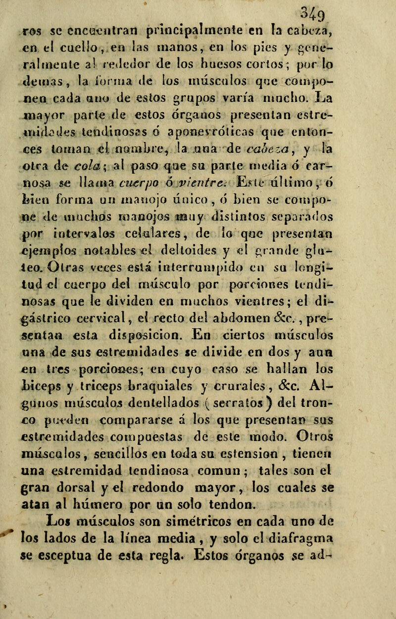 ros se encentran principalmente en la cabeza, en el cuello, en las manos, en los pies y gene- ralmente a! rededor de los huesos cortos, por lo demás, la forma de los músculos que compo- nen cada ano de estos grupos varía mucho. La mayor parle de estos órganos presentan estre- midades tendinosas ó aponevróticas que enton- ces toman el nombre, !a .una de cabeza, y la otra de cola; al paso que su parte media ó car- nosa se llama cuerpo ó vientre. Este último, ó foien forma un manojo único, ó bien se compo- ne de muchos manojos muy distintos separados por intervalos celulares, de lo que presentan ejemplos notables el deltoides y el grande glú- teo. Otras veces eslá interrumpido en su longi- tud el cuerpo del músculo por porciones tendi- nosas que le dividen en muchos vientres; el di- gáslrico cervical, el recto del abdomen &c., pre- sentan esta disposición. En ciertos músculos una de sus estremidades se divide en dos y aun en tres porciones; en cuyo caso se hallan los bíceps y tríceps braquiales y crurales, &c. Al- gunos músculos dentellados (serratos) del tron- co pueden compararse á los que presentan sus estremidades compuestas de este modo. Otros músculos, sencillos en toda su estension , tienen una estremidad tendinosa común; tales son et gran dorsal y el redondo mayor, los cuales se atan al húmero por un solo tendón. Los músculos son simétricos en cada uno de los lados de la línea media, y solo el diafragma se esceptua de esta regla. Estos órganos se ad~