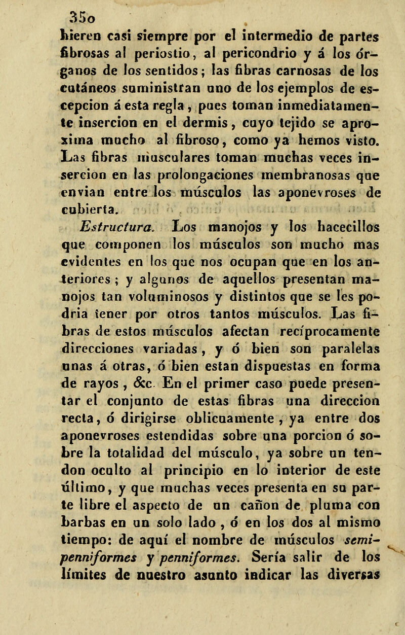 hieren casi siempre por el intermedio de partes fibrosas a! periostio, al pericondrio y á los ór- ganos de los sentidos; las fibras carnosas de los cutáneos suministran ano de los ejemplos de es- cepcion á esta regla , pues toman inmediatamen- te inserción en el dermis, cayo tejido se apro- xima mocho al fibroso, como ya hemos visto. Las fibras musculares toman machas veces in- serción en las prolongaciones membranosas que envian entre los músculos las aponevroses de cubierta. Estructura. Los manojos y los hacecillos que componen los máscalos son macho mas evidentes en los que nos ocupan que en los an- teriores ; y algunos de aquellos presentan ma- nojos tan voluminosos y distintos qae se les po- dría tener por otros tantos músculos. Las fi- bras de estos músculos afectan recíprocamente direcciones variadas, y ó bien son paralelas anas á otras, ó bien están dispuestas en forma de rayos , &c En el primer caso puede presen- tar el conjunto de estas fibras una dirección recta, ó dirigirse oblicuamente , ya entre dos aponevroses estendidas sobre una porción ó so- bre la totalidad del músculo, ya sobre un ten- don oculto al principio en lo interior de este último, y que muchas veces presenta en su par- te libre el aspecto de un canon de pluma con barbas en un solo lado , ó en los dos al mismo tiempo: de aquí el nombre de músculos scmi- penniformes y penniformes. Sería salir de los límites de nuestro asunto indicar las diversas