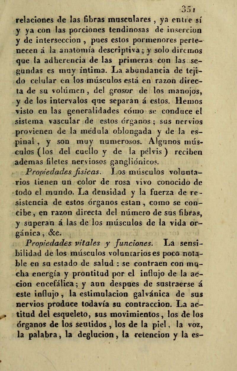 relaciones de las fibras mascolares , ya entre sí y ya con las porciones tendinosas de inserción y de intersección , pues eslos pormenores perte- necen á la anatomía descriptiva; y solo diremos que la adherencia de las primeras con las se- gundas es muy íntima. La abundancia de teji- do celular en los músculos está en razón direc- ta de su volumen , del grosor de los manojos, y de ios intervalos que separan á estos. Hemos visto en las generalidades cómo se conduce el sistema vascular de eslos órganos; sus nervios provienen de la médula oblongada y de la es- pinal, y son muy numerosos. Algunos mús- culos (los del cuello y de la pelvis) reciben ademas filetes nerviosos gangliónicos. Propiedades físicas. Los músculos volunta- rios tienen un color de rosa vivo conocido de todo el mundo. La densidad y la fuerza de re- sistencia de estos órganos están, como se con- cibe, en razón directa del número de sus fibras, y superan á las de los músculos de la vida or- gánica , &c. Propiedades vitales y funciones. La sensi- bilidad de los músculos voluntarios es poco nota- ble en su estado de salud : se contraen con mu- cha energía y prontitud por el influjo de la ac- ción encefálica; y aun después de sustraerse á este influjo, la estimulación galvánica de sus nervios produce todavía su contracción. La ac- titud del esqueleto, sus movimientos, los de los órganos de los seutidos , los de la piel, la voz, la palabra, la deglución, la retención y la es-