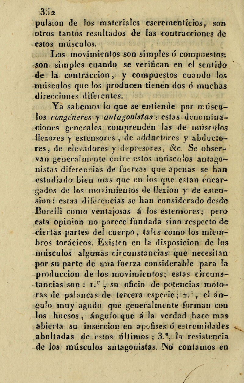 pulsión de los malcríales escrementicios, son otros tantos resultados de las contracciones de estos músculos. Los movimientos son simples 6 compuestos: «on simples cuando se verifican en el sentido de la contracción, y compuestos cuando los músculos que los producen tienen dos ó muchas direcciones diferentes. Ya sabemos lo que se entiende por opúscu- los congéneres y antagonistas : estas denomina- ciones generales comprenden las de músculos flexores y estensores , de addactores y abducto- res, de elevadores y depresores, &c. Se obser- van generalmente entre estos músculos antago- nistas diferencias de fuerzas que apenas se ha» estudiado bien mas que en los que están encar- gados de los movimientos de flexión y de esieo- sion: estas diferencias se han considerado desde Boreili corno ventajosas á los estertores; pero esta opinión no parece fundada sino respecto de ciertas partes; deí cuerpo, la les como los miem- bros torácicos. Existen en \s disposición de los músculos algtiítas circunstancias que necesitan por su parte de una fuerza considerable para la producción de los movimientos; estas circuns- tancias son : i.° j su oficio de potencias moto- ras de palancas de tercera espeeie; 2/ , el án- gulo muy agudo que generalmente forman con los huesos, ángulo que á la verdad hace mas abierta su inserción en apofises ó estremidades abultadas de estos últimos ; 3.°, la resistencia de los músculos antagonistas. No contamos en
