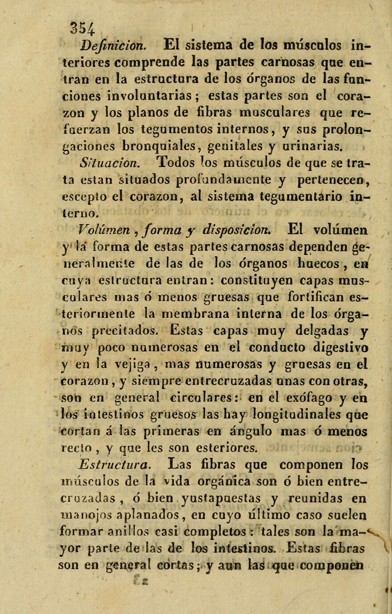 Definición. El sistema de los máscalos in- teriores comprende las partes carnosas que en- tran en la estructura de los órganos de las fun- ciones involuntarias; estas partes son el cora- zón y los planos de fibras musculares que re- fuerzan los tegumentos internos, y sus prolon- gaciones bronquiales, genitales y urinarias. Situación. Todos ios músculos de que se tra- ta están situados profundamente y pertenecen, escepto el corazón, al sistema tegumentario in- terno. Volumen , forma y disposición. El volumen y iá forma de estas partes carnosas dependen ge- neralmente de las de los órganos huecos, en cuya estructura entran: constituyen capas mus- calares mas ó menos gruesas que fortifican es- teriormente la membrana interna de los órga- nos precitados. Estas capas muy delgadas y muy poco numerosas en el conducto digestivo y en la vejiga, mas numerosas y gruesas en el corazón , y siempre entrecruzadas unas con otras, son en general circulares: en el exófago y en ]os intestinos gruesos las hay longitudinales que cortan á las primeras en ángulo mas ó menos recto , y que les son esteriores. Estructura. Las fibras que componen los músculos de la vida orgánica son ó bien entre- cruzadas , ó bien yustapuestas y reunidas en manojos aplanados, en cuyo último caso suelen formar anillos casi completos: tales son la ma-v yor parte de las de los intestinos. Estas fibras V son en general cortas; y aun laá que componen