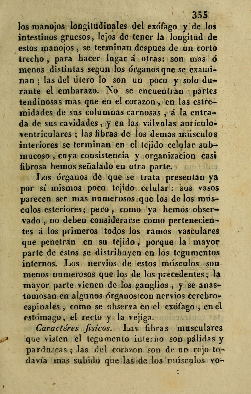 los manojos longitudinales del exófago y de los intestinos gruesos, lejos de tener la longitud de estos manojos, se terminan después de un corto trecho , para hacer logar á otras: son mas ó menos distintas según los órganos que se exami- nan ; las del útero lo son un poco y solo du- rante el embarazo. No se encuentran partes tendinosas mas que en el corazón , en las estre- midades de sus columnas carnosas , á la entra- da de sus cavidades, y en las válvulas aurículo- ventriculares ; las fibras de los demás músculos interiores se terminan en el tejido celular sub- mucoso , cuya consistencia y organización casi fibrosa hemos señalado en otra parte. Los órganos de que se trata presentan ya por sí mismos poco tejido celular: sus vasos parecen ser mas numerosos que los de los mús- culos esteriores; pero, como ya hemos obser- vado , no deben considerarse como pertenecien- tes á los primeros todos los ramos vasculares que penetran en su tejido, porque la mayor parte de estos se distribuyen en los tegumentos internos. Los nervios de estos músculos son menos numerosos que los de los precedentes; la mayor parte vienen de ios ganglios , y se anas- tomosan en algunos órganos con nervios cerebro- espinales , como se observa en el exófago , enei estómago, el recto y la vejiga. Caracteres físicos. Las fibras musculares que visten el tegumento interno son pálidas y parduscas ; las del corazón son de un rojo to- davía mas subido que las »de los músculos vo-