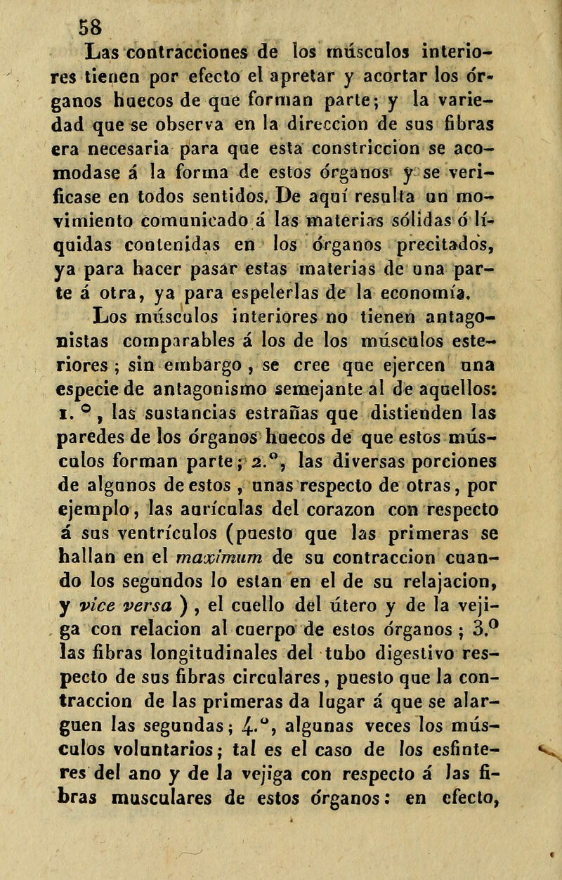 58 Las contracciones de los másenlos interio- res tienen por efecto el apretar y acortar los ór- ganos huecos de que forman parte; y la varie- dad que se observa en la dirección de sus fibras era necesaria para qae esta constricción se aco- modase á la forma de estos órganos y se veri- ficase en todos sentidos. De aquí resulta un mo- vimiento comunicado á las materias sólidas ó lí- quidas contenidas en los órganos precitados, ya para hacer pasar estas materias de una par- te á otra, ya para espelerlas de la economía. Los músculos interiores no tienen antago- nistas comparables á los de los músculos este- riores ; sin embargo , se cree que ejercen ana especie de antagonismo semejante ai de aquellos: i. ° , las sustancias estrañas que distienden las paredes de los órganos huecos de que estos mús- culos forman parte; 2.°, las diversas porciones de algunos de estos , anas respecto de otras, por ejemplo, las aurículas del corazón con respecto á sus ventrículos (puesto que las primeras se hallan en el máximum de sa contracción cuan- do los segundos lo están en el de su relajación, y vice versa ) , el cuello del útero y de la veji- . ga con relación al cuerpo de estos órganos ; 3.° las fibras longitudinales del tubo digestivo res- pecto de sus fibras circulares, puesto que la con- tracción de las primeras da lugar á que se alar- guen las segundas; 4-°> algunas veces los mús- culos voluntarios; tal es el caso de los esfínte- res del ano y de la vejiga con respecto á las fi- bras musculares de estos órganos: en efecto,