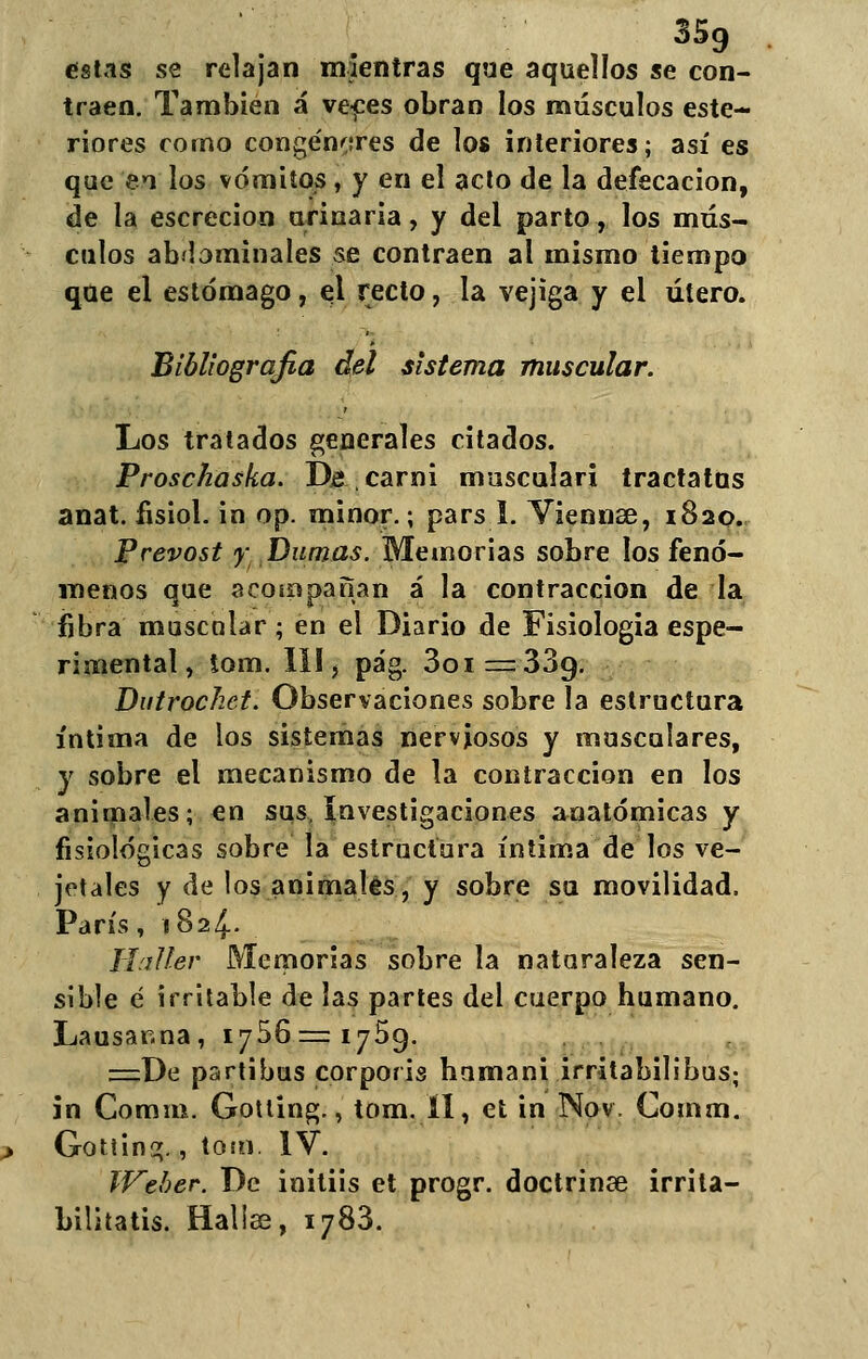 estas se relajan mientras que aquellos se con- traen. También á veces obran los músculos este- riores corno congéneres de los interiores; así es que en los vómitos , y en el acto de la defecación, de la escrecion urinaria, y del parto, los mús- culos abdominales se contraen al mismo tiempo que el estomago, el recto, la vejiga y el útero. Bibliografía del sistema muscular. Los tratados generales citados. Proschaska. De,carni musculari tractatus anat. fisiol. in op. minor.; pars 1. Yiennee, 1820. Prevost y Dumas. Memorias sobre los fenó- menos que acompañan á la contracción de la fibra muscalar ; en el Diario de Fisiología espe- rimental, tom. III, pág. 3oi=339. Dutrochet. Observaciones sobre la estructura íntima de los sistemas nerviosos y musculares, y sobre el mecanismo de la contracción en los animales; en sus investigaciones anatómicas y fisiológicas sobre la estructura íntima de los ve- jetales y de los animales, y sobre su movilidad. París, 1824. Haller Memorias sobre la nataraleza sen- sible é irritable de las partes del cuerpo humano. Lausar.na, 1756=1759. ==De partibus corporis hamani irritabilibus; in Comm. Gotling., tom. íl, et in Nov. Comm. GottinG;., tom. IV. Wther. De initiis et progr. doctrinae irrita- bilitatis. Hallas, 1788.