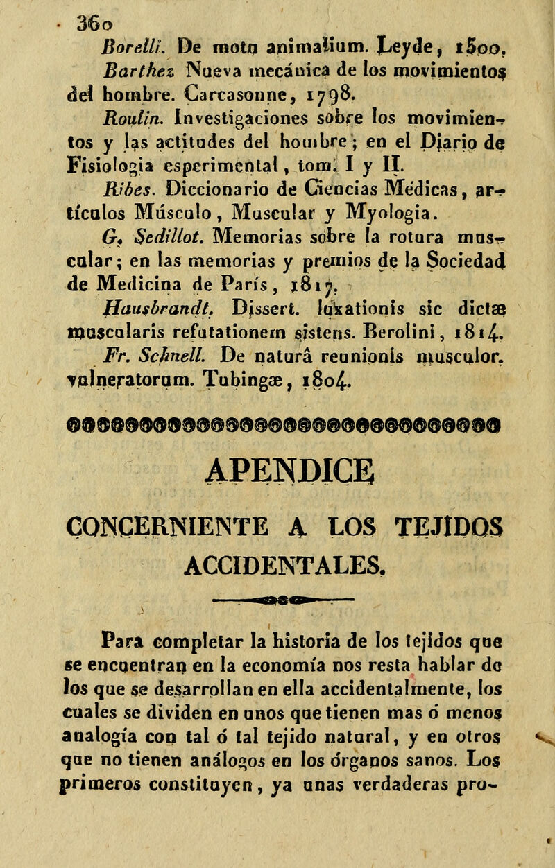 Borelli. De motq animaüum. Leyde, i$po. Barthez Nueva mecánica de los movimientos deí hombre. Carcasonne, 1798. Roulin. Investigaciones sobre los movimien-r tos y Us actitudes del hombre; en el Diario de Fisiología esperimental, tomi I y II. Ribes. Diccionario de Ciencias Médicas, ar- tículos Músculo, Muscular y Myologia. G, Sedillot. Memorias sobre la rotura mus- calar ; en las memorias y premios de la Sociedad de Medicina de París, $817. fíausbrandtf Disserí. Iqxationis sic dictas muscularis refutationein sistens. Berolini, 1814- Fr. Schnell. De natura reunipnis musculor. val ñera tora ni. Tubingae, 1804. © $ ® @ ®®® ® ® ®@ ® ® ®® ®@ ® ® @ © ® @$© @ 9 ® ®® APÉNDICE CONCERNIENTE A LOS TEJIDOS ACCIDENTALES. Para completar la historia de los tejidos que se encuentran en la economía nos resta hablar de los que se desarrollan en ella accidentalmente, los cuales se dividen en unos que tienen mas ó menos analogía con tal ó tal tejido natural, y en otros que no tienen análogos en los órganos sanos. Los primeros constituyen, ya unas verdaderas pro-