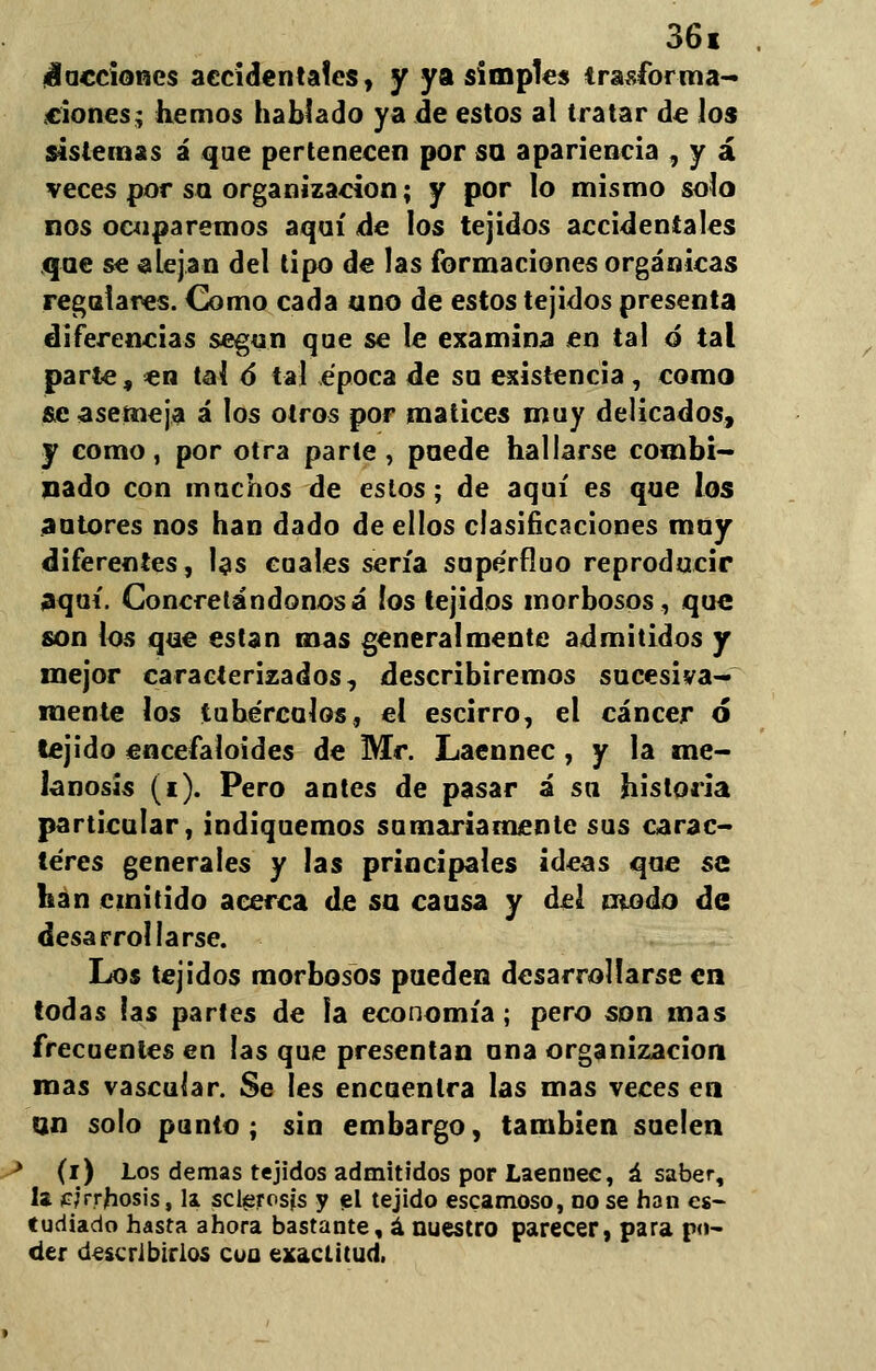 ¡facciones accidentales, y ya simples trasforma- ciones; hemos hablado ya de estos al tratar de los sistemas á que pertenecen por so apariencia , y á veces por so. organización; y por lo mismo solo nos ocuparemos aquí de los tejidos accidentales que se alejan del tipo de las formaciones orgánicas regulares. Como cada uno de estos tejidos presenta diferencias según que se le examina en tal ó tal parte, en tal 6 tal época de su existencia, como se asemeja á los otros por matices muy delicados, y como, por otra parte, puede hallarse combi- nado con muchos de estos; de aquí es que los autores nos han dado de ellos elasiñeaciones muy diferentes, las cuales sería supérfluo reproducir aquí. Concretándonosá los tejidos morbosos, que son los que están mas generalmente admitidos y mejor caracterizados, describiremos sucesiva- mente los tubérculos, el escirro, el cáncer ó tejido encefaloides de Mr. Laennec , y la me- lanosis (i). Pero antes de pasar á su historia particular, indiquemos sumariamente sus carac- teres generales y las principales ideas que se han emitido acerca de su causa y del modo de desarrollarse. Los tejidos morbosos pueden desarrollarse en todas las partes de la economía; pero son mas frecuentes en las que presentan una organización mas vascular. Se les encuentra las mas veces en qn solo punto; sin embargo, también suelen ^ (i) Los demás tejidos admitidos por Laennec, á saber, la ¡cjrrhosis, la sclerosjs y el tejido escamoso, no se han es- tudiado hasta ahora bastante, á nuestro parecer, para po- der describirlos cua exactitud.