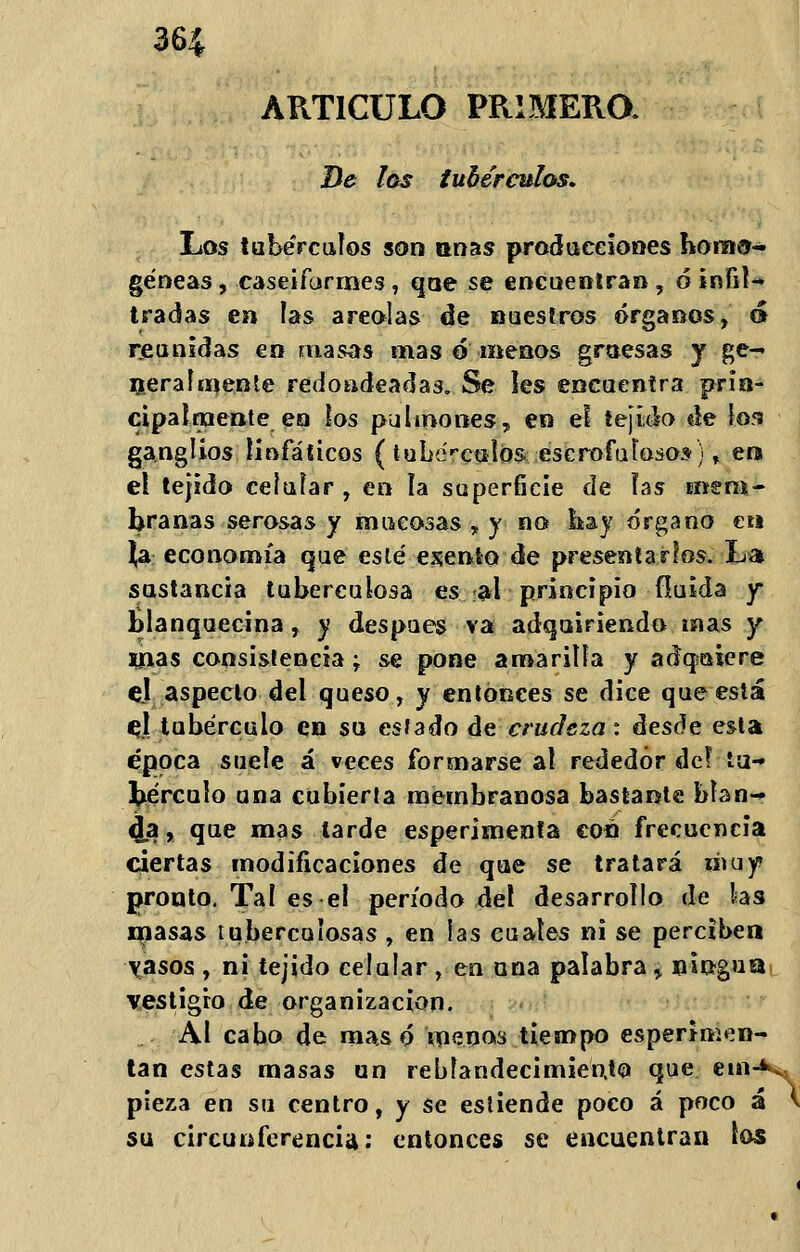 ARTICULO PRIMERO. De los tubérculos* Los tubérculos son coas producciones hora©- géneas, caseiformes, que se encuentran, ó infil- tradas en las areolas de nuestros órganos, á reunidas en masas mas o menos gruesas y ge- neralmente redondeadas. Se les encuentra prin- cipalmente en los pulmones, en el tejido de los ganglios linfáticos (tubérculos escrofulosos), era el tejido celular , en ía superficie de ías mem- branas serosas y mucosas , y no hay órgano eti Ja economía que esté exento de presentarlos. La sustancia tuberculosa es al principio fluida y Blanquecina, y después va adquiriendo mas y irías consistencia -T se pone amarilla y adqíuiere el aspecto del queso, y entonces se dice que está el tubérculo en su estado de crudeza: áesóe esta época suele á veces formarse al rededor de! tu- bérculo una cubierta membranosa bastante blan- ca, que mas larde esperimenta con frecuencia ciertas modificaciones de que se tratará muy? pronto. Tal es el período del desarrollo de ks masas tuberculosas , en las cuales ni se perciben \asos , ni tejido celular , en una palabra % ningua vestigio de organización. Al cabo de masó menos tiempo esperimen- tan estas masas un reblandecimiento que etn^; pieza en su centro, y se estiende poco á poco á V su circunferencia: entonces se encuentran los