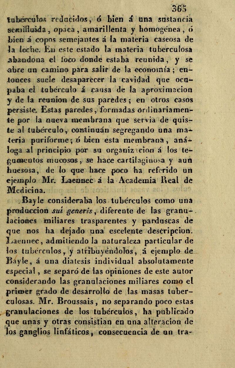m tubérculos reducidos, ó bien á lina sustancia seisiifluiáa, opaca, amarillenta y homogénea, ó bien á copos semejantes á ia materia caseosa de 3a leche. En este estado la materia tuberculosa •abaldona el loco donde estaba reunida, y se <ahre un camino para salir de la economía; en- tonces suele desaparecer la cavidad que ocu- paba ei tubérculo i causa de la aproximación y de la reunión de sus paredes; en otros casos persiste, Esias paredes, formadas ordinariamen- te por la nueva membrana que servia de-quis- te al tubérculo, ooníinuán segregando una ma- sería puriforme; ó bien esta membrana, aná- loga al principio por su organizicion á los te- gumentos mucosos, se hace cartilaginosa y aun huesosa, de lo que hace poco ha referido un ejemplo Mr, Laenaec i ia Academia Real de Medicina. .Bayle consideraba los tubérculos como una producción suí generis, diferente de las granu- laciones miliares trasparentes y parduscas de que nos ha dejado una escelente descripción. I-jacnnec, admitiendo la naturaleza particular de los tubérculos, y atribuyéndolos, á ejemplo de Bayie, á una diátesis individual absolutamente especial, se separó de las opiniones de este autor considerando las granulaciones miliares como el primer grado de desarrollo de las masas tuber- culosas. Mr. Broussais , no separando poco estas granulaciones de los tubérculos, ha publicado que unas y otras consistían en una alteración de los ganglios linfáticos, consecuencia de un tía-