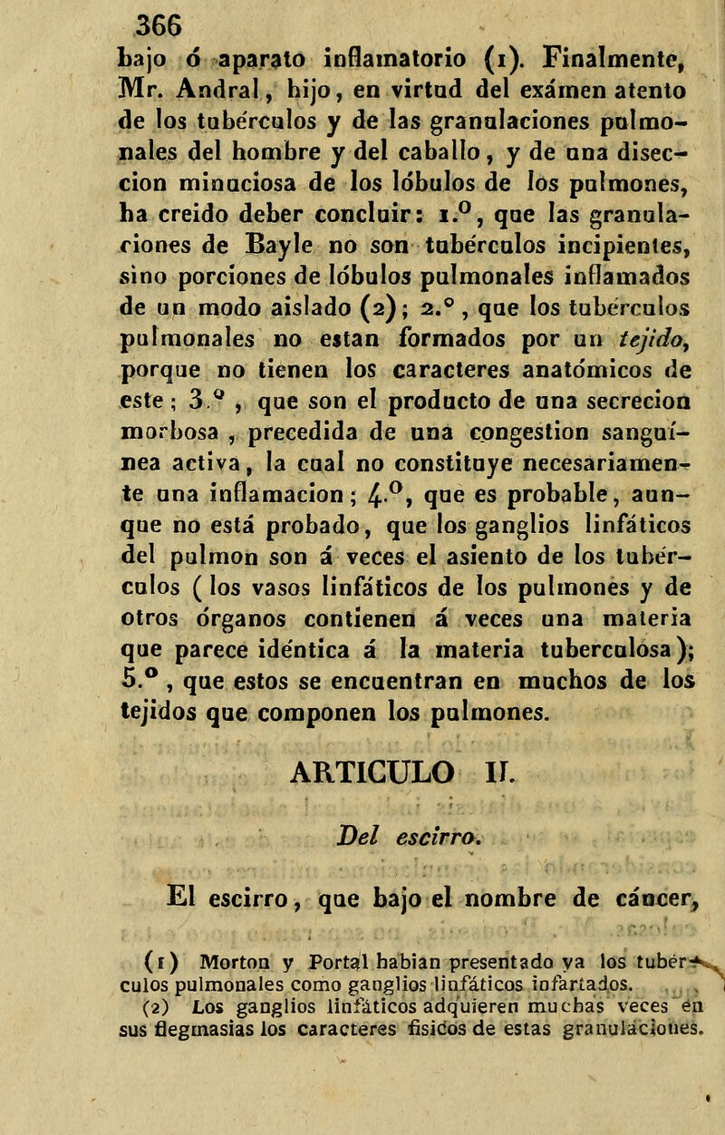 bajo ó aparato inflamatorio (i). Finalmente, Mr. Andral, hijo, en virtud del examen atento de los tubérculos y de las granulaciones pulmo- nales del hombre y del caballo, y de una disec- ción minuciosa de los lóbulos de ios pulmones, ha creido deber concluir: i.°, que las granula- ciones de Bayle no son tubérculos incipientes, sino porciones de lóbulos pulmonales inflamados de un modo aislado (2); 2.0 , que los tubérculos pulmonales no e$tan formados por un tejido, porque no tienen los caracteres anatómicos de este ; 3.°, que son el producto de una secreción morbosa , precedida de una congestión sanguí- nea activa, la cual no constituye necesariamen- te una inflamación; 4°» °,ae es probable, aun- que no está probado, que los ganglios linfáticos del pulmón son á veces el asiento de los tubér- culos (los vasos linfáticos de los pulmones y de otros órganos contienen á veces una materia que parece idéntica á la materia tuberculosa); 5.° , que estos se encuentran en muchos de los tejidos que componen los pulmones. ARTICULO Ií. Del escirro. El escirro, que bajo el nombre de cáncer, (1) Morton y Portal habian presentada ya los tubera- culos pulmonales como ganglios linfáticos infartados. (2) Los ganglios linfáticos adquieren muchas veces en sus flegmasías los caracteres físicos de estas granulaciones.