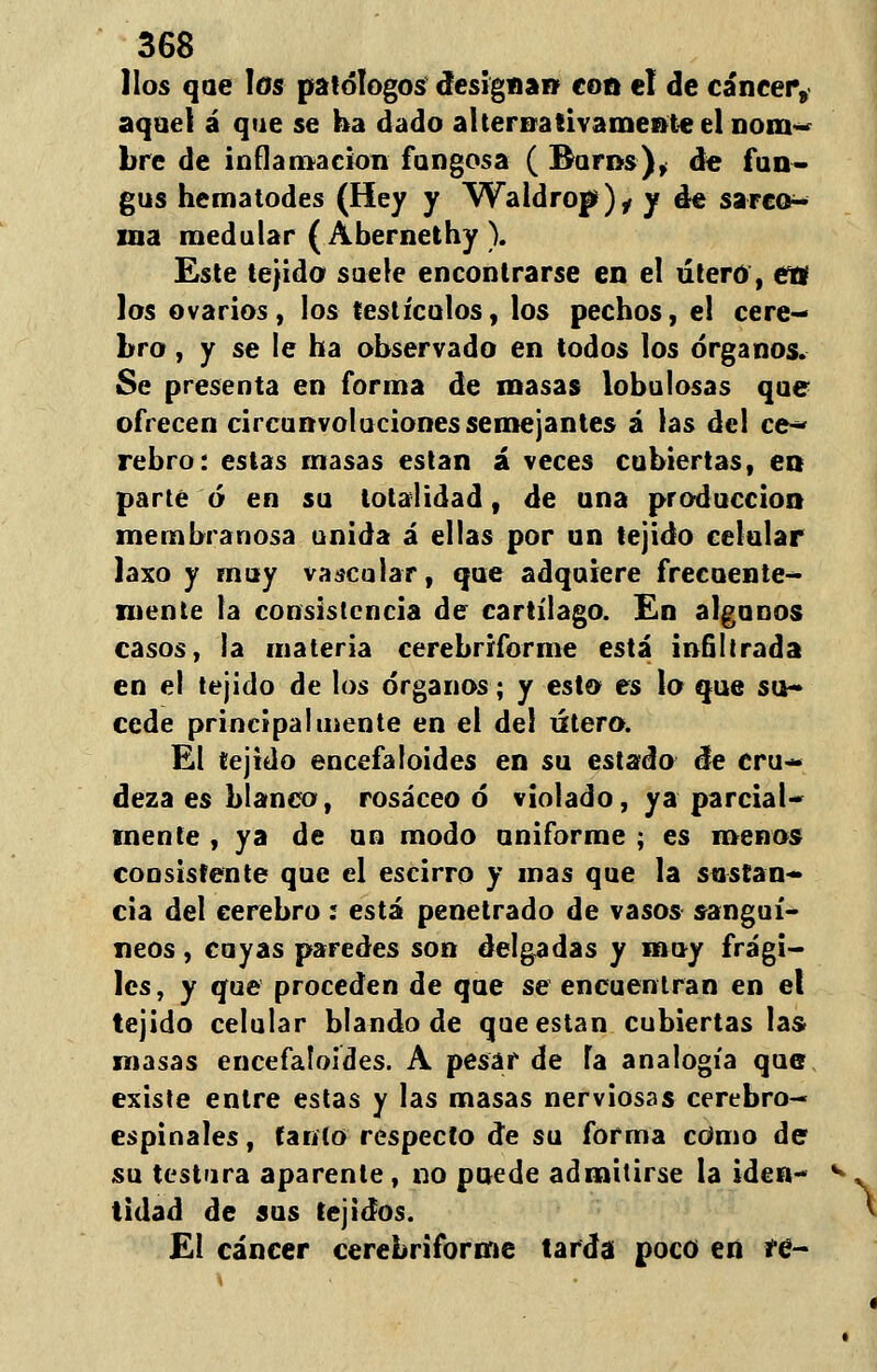 líos que los patólogos designan con el de cáncer, aquel á que se ha dado alternativamente el nom- bre de inflamación fangosa ( Bufds), de fun- gus hematodes (Hey y Waldrop)^ y de sarco- ma medular (Abernethy ). Este tejido suele encontrarse en el útero, ets los ovarios, los testículos, los pechos, el cere- bro , y se le ha observado en todos los órganos. Se presenta en forma de masas lobulosas que ofrecen circunvoluciones semejantes á las del ce* rebro: estas masas están á veces cubiertas, en parte ó en su totalidad, de una producción membranosa unida á ellas por un tejido celular laxo y muy vascular, que adquiere frecuente- mente la consistencia de cartílago. En algunos casos, la materia cerebriforme está infiltrada en el tejido de los órganos; y esto es lo que su- cede principalmente en el del útero. El tejido encefaloides en su estado de cru- deza es blanco, rosáceo ó violado, ya parcial- mente , ya de un modo uniforme ; es menos consistente que el escirro y mas que la sustan- cia del cerebro .* está penetrado de vasos sanguí- neos , cuyas paredes son delgadas y muy frági- les, y que proceden de que se encuentran en el tejido celular blando de que están cubiertas las masas encefaloides. A pesar de Ta analogía que existe entre estas y las masas nerviosas cerebro- espinales , íaríío respecto de su forma cOmo de su testara aparente, no puede admitirse la iden- tidad de sus tejidos. El cáncer cerebriforme tarda poco ert re-