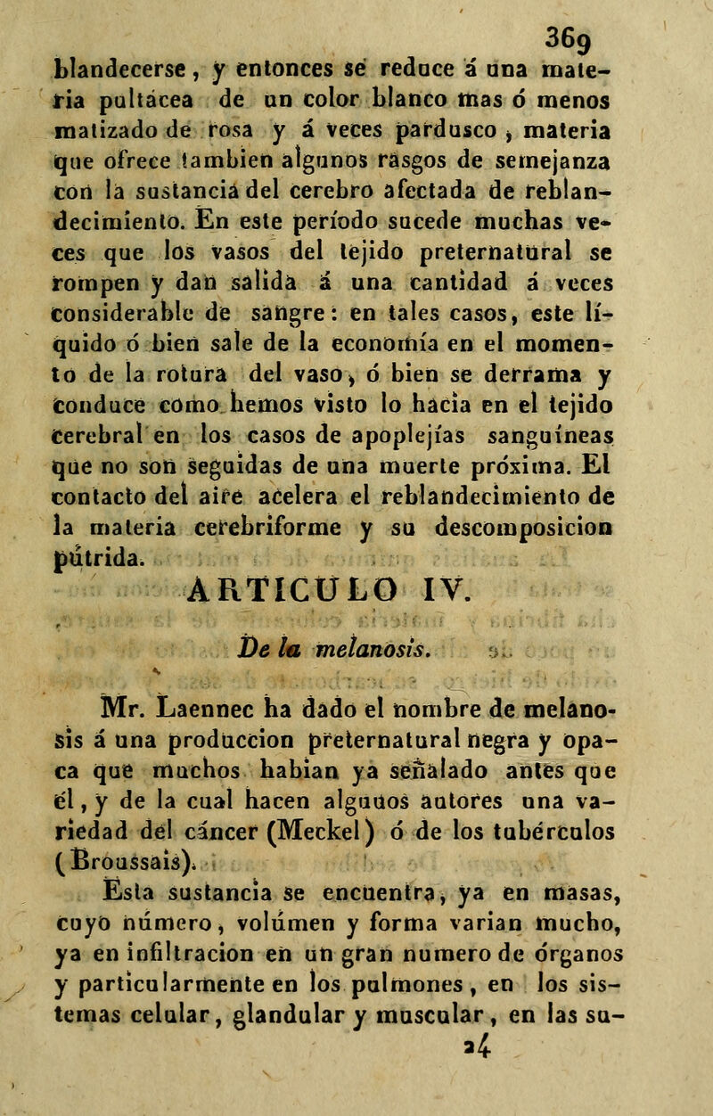 blandecerse, y entonces sé reduce á ana mate- ria pultácea de un color blanco mas ó menos matizado de rosa y á veces pardusco > materia que ofrece también algunos rasgos de semejanza cort la sustancia del cerebro afectada de reblan- decimiento. En este período sucede muchas ve* ees que los vasos del tejido preternatural se rompen y dan salida á una cantidad á veces Considerable de sangre: en tales casos, este lí- quido ó bien sale de la economía en el momen- to de la rotura del vaso, ó bien se derrama y conduce como hemos visto lo hacia en el tejido Cerebral en los casos de apoplejías sanguíneas que no son seguidas de una muerte próxima. El contacto del airé acelera el reblandecimiento de la materia cerebriforme y su descomposición pútrida. ARTICULO IV. De tu metanosis. Mr. Laennec ha dado el nombre de melano- sis a una producción preternatural negra y opa- ca que muchos habian ya señalado antes que él, y de la cual hacen alguüos autores una va- riedad del cáncer (Meckel) ó de los tubérculos (Broussais), Esta sustancia se encuentra, ya en masas, Cuyo número, volumen y forma varían mucho, ya en infiltración en un gran numero de órganos y particularmente en los pulmones, en los sis- temas celular, glandular y muscular, en las su- 'i