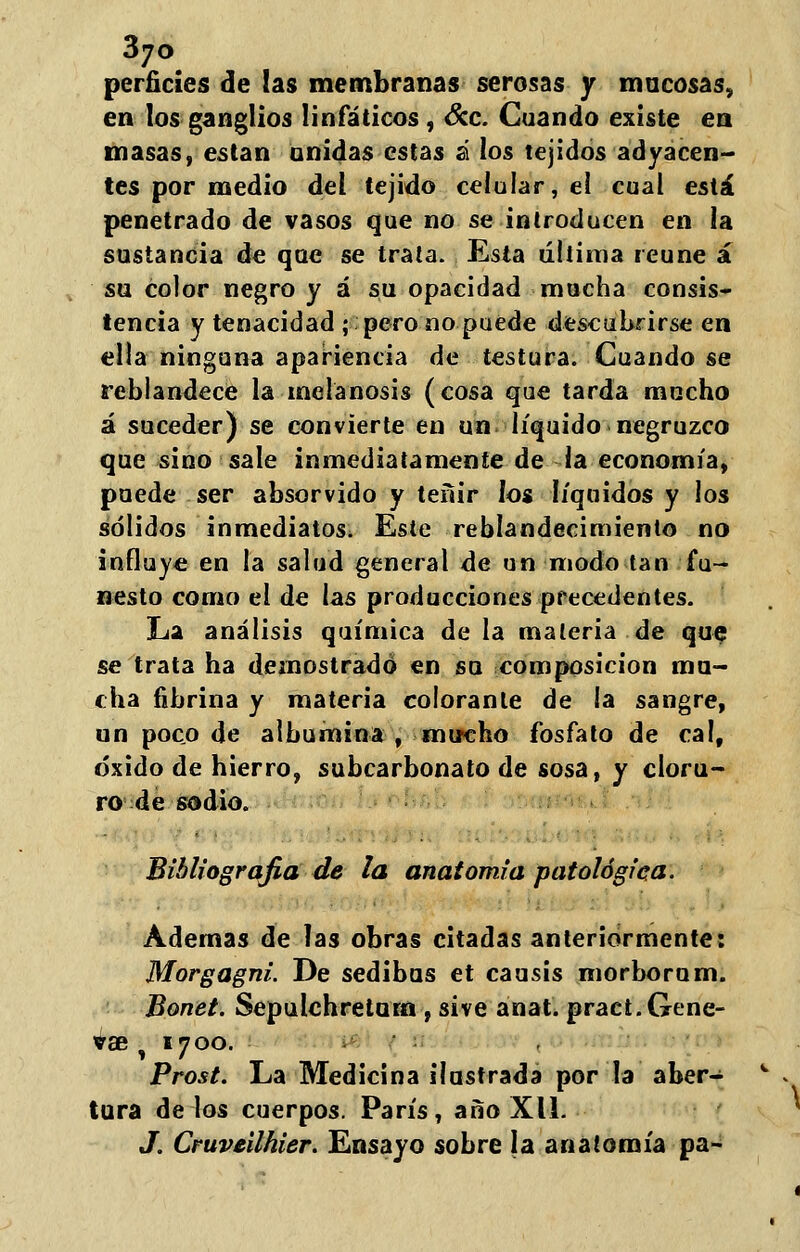 perñcíes de las membranas serosas y mucosas, en los ganglios linfáticos , &c. Cuando existe en masas, están unidas estas á los tejidos adyacen- tes por medio del tejido celular, el cual está penetrado de vasos que no se introducen en la sustancia de que se trata. Esta última reúne á su color negro y á su opacidad mucha consis- tencia y tenacidad ; pero no puede descubrirse en ella ninguna apariencia de testura. Cuando se reblandece la melanosis (cosa que tarda mucho á suceder) se convierte en un líquido negruzco que sino sale inmediatamente de ia economía, puede ser absorvido y teñir los líquidos y los sólidos inmediatos* Este reblandecimiento no influye en la salud general de un modo tan fu- nesto como el de las producciones precedentes. La análisis química de la materia de que se trata ha demostrado en su composición mu- cha fibrina y materia colorante de ia sangre, un poco de albúmina , mircho fosfato de cal, óxido de hierro, subcarbonato de sosa, y cloru- ro de sodio. Bibliografía de la anatomía patológica. Ademas de las obras citadas anteriormente: Morgagni. De sedibus et causis morborum. Bonet. Sepulchreturn , sive anal. pract.Gene- vae \ 1700. Prost. La Medicina ilustrada por la aber- tura délos cuerpos. París, año Xll. J. Cruveilhier. Ensayo sobre la anatomía pa-