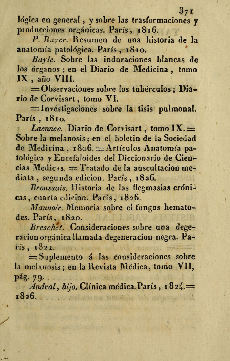 lógica en general, y sobre las trasformaciones y producciones orgánicas. París, 1816. P. Rayer. Resumen de una historia de la anatomía patológica. París, 1810. Bayle. Sobre las induraciones blancas de los órganos ; en el Diario de Medicina , tomo IX, año VIII. = Observaciones sobre los tubérculos; Dia- rio de Corvisart, tomo VI. = Investigaciones sobre la tisis palmonal. París , 181 o. Laennec. Diario de Corvisart, tomo IX. = Sobre la melanosis; en el boletin de la Sociedad de Medicina , 1806= Artículos Anatomía pa- tológica y Encefaloides del Diccionario de Cien- cias Medicas. = Tratado de la auscultación me- diata , segunda edición. París, 1826. Broussaís. Historia de las flegmasías cróni- cas, cuarta edición. París, 1826. Maunoir. Memoria sobre el fungus hemato- des. París, 1820. Bresckét. Consideraciones sobre ana dege- racion orgánica llamada degeneración negra. Pa- rís , 1821. — Suplemento á las consideraciones sobre la melanosis; en la Revista Médica, tomo Vil, Pág- 79- Andralj hijo. Clínica médica.París, 1824..= 1826.