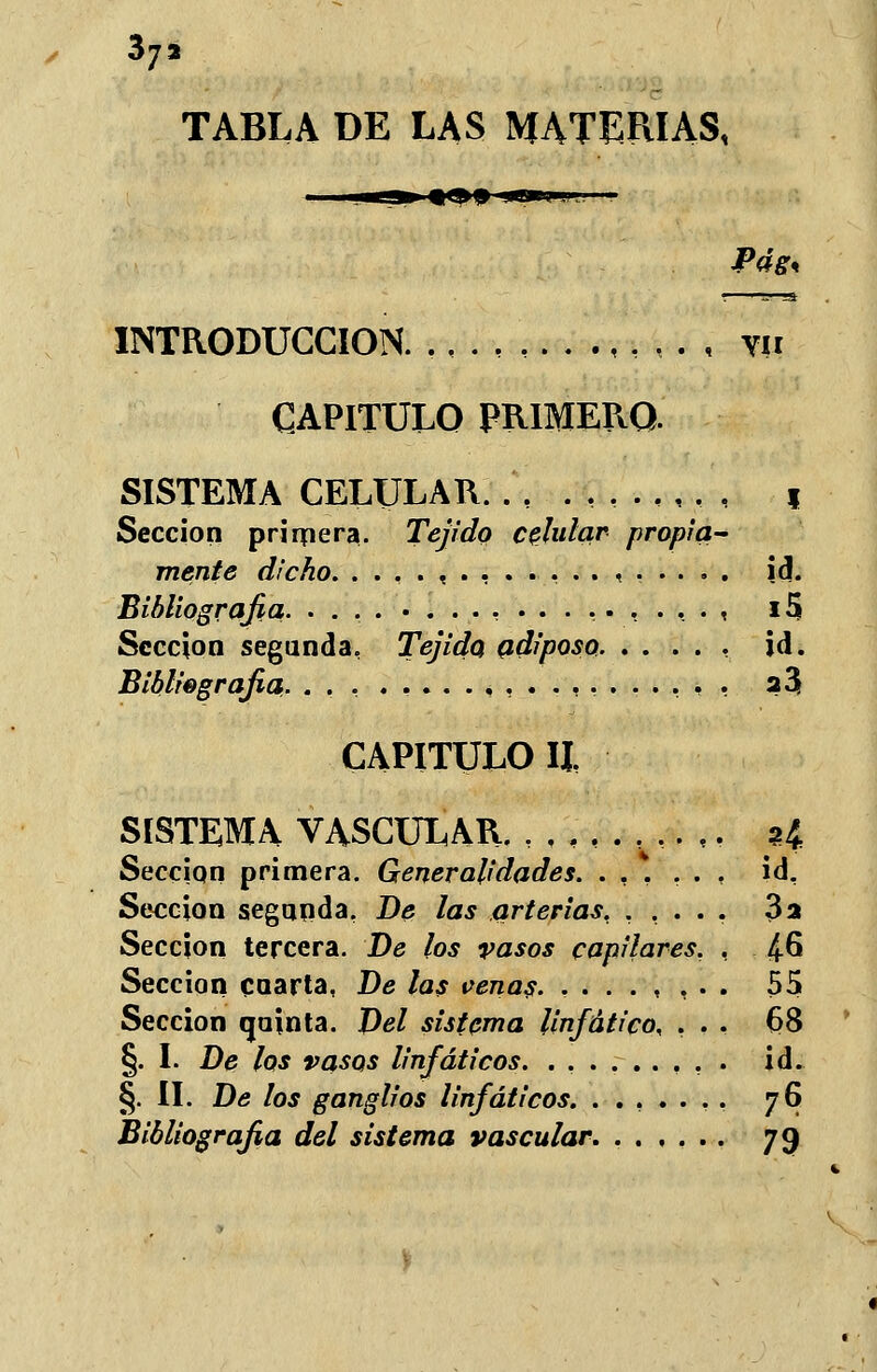 37, TABLA DE LAS MATERIAS, INTRODUCCIÓN. , . , w CAPITULO PRIMERO. SISTEMA CELULAR. .',.., , f Sección primera. Tejido celular propia- mente dicho. . . , . , ....... , .... . id. Bibliografia- ........,...,.,..., 15 Sección segunda, Tejido adiposo id. Bibliografía. 23 CAPITULO II, SISTEMA VASCULAR. ,,,,.,..,. ?4 Sección primera. Generalidades. ...... id. Sección segunda, De las arterias, ..... 3a Sección tercera. De los vasos capilares. , £6 Sección cuarta, De las venas. ,...,,.. 55 Sección quinta. Del sistema linfático, ... 6>8 §. I. De los vasos linfáticos. . . , . id. §. II. De los ganglios linfáticos. ....... 76 Bibliografia del sistema vascular. 79