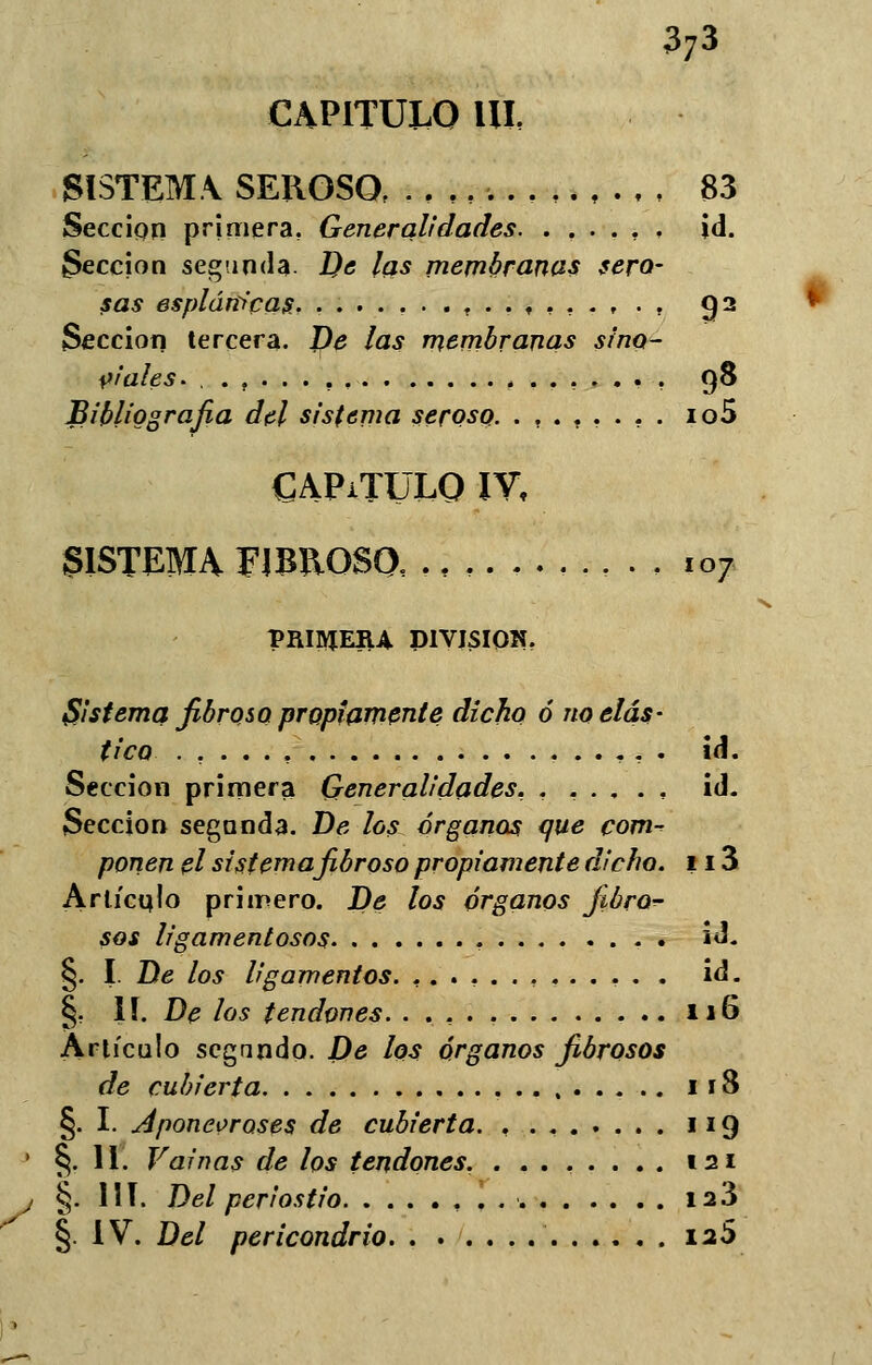 CAPITULO IU, SISTEMA SEROSO, .,,,-. 83 Sección primera. Generalidades , id. lección segtmda De las membranas sero- sas espláfít'cas, .......... t ... , . . Q2 Sección tercera. De las membranas sino- víales. ..,...,. 98 Bibliografía del sistema seroso. .,.,.... io5 CAPiTÜLO IY, SISTEMA FIBROSO, ., 107 PRIIUEIU DIVISIÓN, Sistema fibrosa propiamente dicho ó no elás- tico id. Sección primera Generalidades, .,..., id. Sección segunda. De los órganos que com-? ponen el sistema fibroso propiamente dicho. 113 Artículo primero. De los órganos jióror- sos ligamentosos . id. §. I. De los ligamentos. ............. id. §. II. De los tendones. ..,.. 116 Artículo segando. X)d los órganos fibrosos de cubierta 118 §. I. Aponeoroses de cubierta. . . 119 §. II. Vainas de los tendones. ........ 121 §. III. Del periostio . ia3 §. IV. Del pericondrio 12S