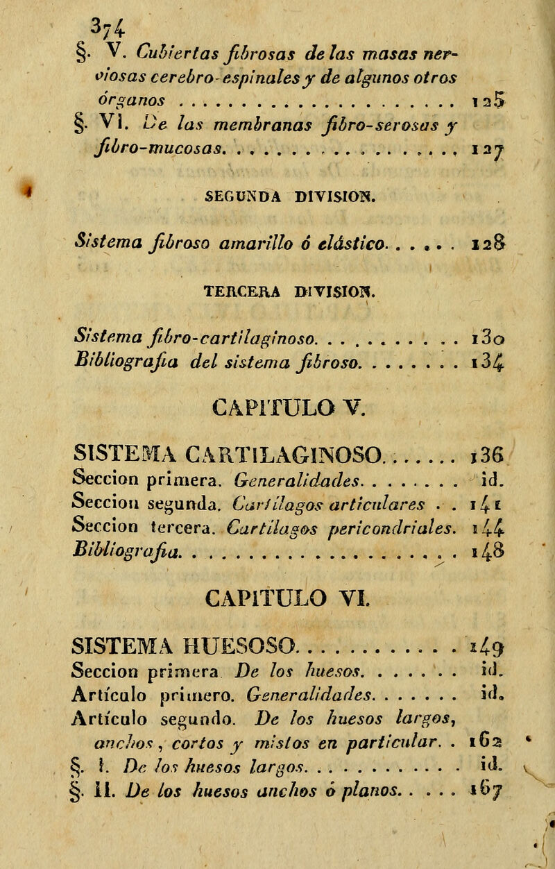 37í §. V. Cubiertas fibrosas de las masas ner- oiosas cerebro- espinales y de algunos otros órganos 12$ §. VI. De las membranas fibro-serosas y fibro-mucosas. 127 SEGUNDA DIVISIÓN. Sistema fibroso amarillo ó elástico. . .... 12& TEIICERA DIVISIÓN. Sistema fibro-cartilaginoso. i3o Bibliografía del sistema fibroso i3¿£ CAPITULO V. SISTEMA CARTIXAGINOSO. i36 Sección primera. Generalidades id. Sección segunda. Cartílagos articulares . . 14 * Sección tercera. Cartílagos pericondriales. e 4-4- Bibliografia 14& CAPITULO VI. SISTEMA HUESOSO '1*9 Sección primera De los huesos id. Artículo primero. Generalidades id. Artículo segundo. De los huesos largos, anchos, cortos y mistos en particular. . 162 §. \. De los huesos largos id.