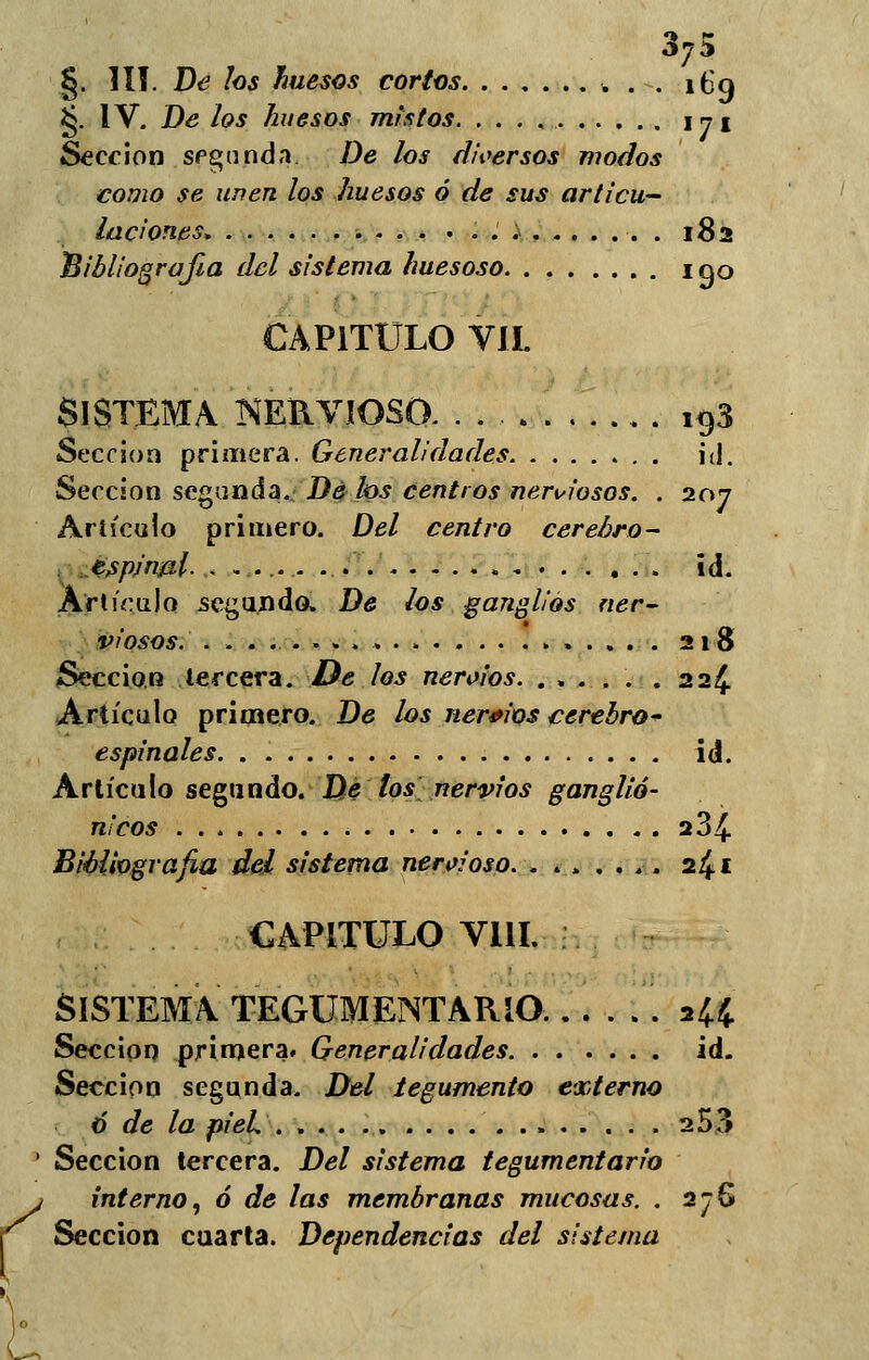 r Sección segunda De ¿os diversos modos laciones. . 182 CAPITULO VIL SISTEMA NERVIOSO 193 Sección primera. Generalidades id. Sección segunda. De los centros nerviosos. . 207 Artículo primero. Del centro cerebro- espinal- id. Artículo segando. De los ganglios ner- viosos. 218 Sección tercera. De los nervios. ..... .224 Artículo primero. De ¿os nervios cerebro- espinales id. Artículo segundo. De los nervios ganglio- n'cos 284. CAPITULO VIH SISTEMA TEGUMENTARIO. . 244 Sección primera. Generalidades id. Sección segunda. Del tegumento externo 6 de la pieL 253 ' Sección tercera. Del sistema tegumentario interno, ó de las membranas mucosas. . 276 Sección cuarta. Dependencias del sistema