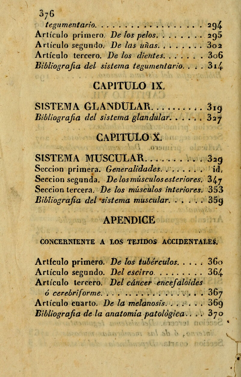 tegumentario ag£ Artículo primero. De los pelos 295 Artículo segundo^ Be las uñas. ¿ * * . . . . 3o2 Artículo tercero. De los dientes. ...... 3o6 Bibliografía del sistema tegumentario. . ¿ . 3i4 CAPITULO IX. SISTEMA GLANDULAR . . . 3i$ Bibliografía deí sistema glandular. . . . ¿ < 32f CAPITULO X. SISTEMA MUSCULAR.......... 32$ Sección primera. Generalidades. ....... id. Sección segunda. Delosmúsculosesteriores. 34.7 Sección tercera. De los músculos interiores. 353 Bibliografía del 'sistema muscular. . . . . . 35cj APÉNDICE CONCERNIENTE A IOS TEJIDOS ACCIDENTALES. Artículo primero. De tos tubérculos. .... 36o Artículo segundo. Del escirro. . . . 364 Artículo tercero. Del cáncer encefaloides ó cerebriforme. . 367 Artículo cuarto* De la metanosis. ...... 36g Bibliografía de la anatomía patológica. < . . 370