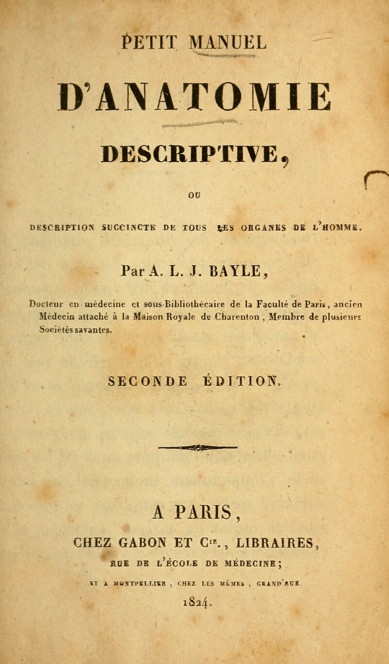 D'ANATOMIE DESCRIPTIVE, ov DKSCEIPTION SUCCINCTE DE TOUS JiSS OBGANES DE l'hOMME, Par A. L. J. BAYLE, Docteur en Hiédecine et sous-Bibliothécaiie de la Faculté de Paris, aocicn Médecin attaché à la Maison Royale de Cbarenlon , Membre de plusieurs Sociétés sayantes. r SECONDE ÉDITION. A PARIS, CHEZ GABON ET C'., LIBRAIRES, ' RDE DB l'kCOI-E DE MÉDECINE; ST A MeSTPSLI.rSR . CHEZ LCS MÛMKS . GRANd'jRBK. 184.