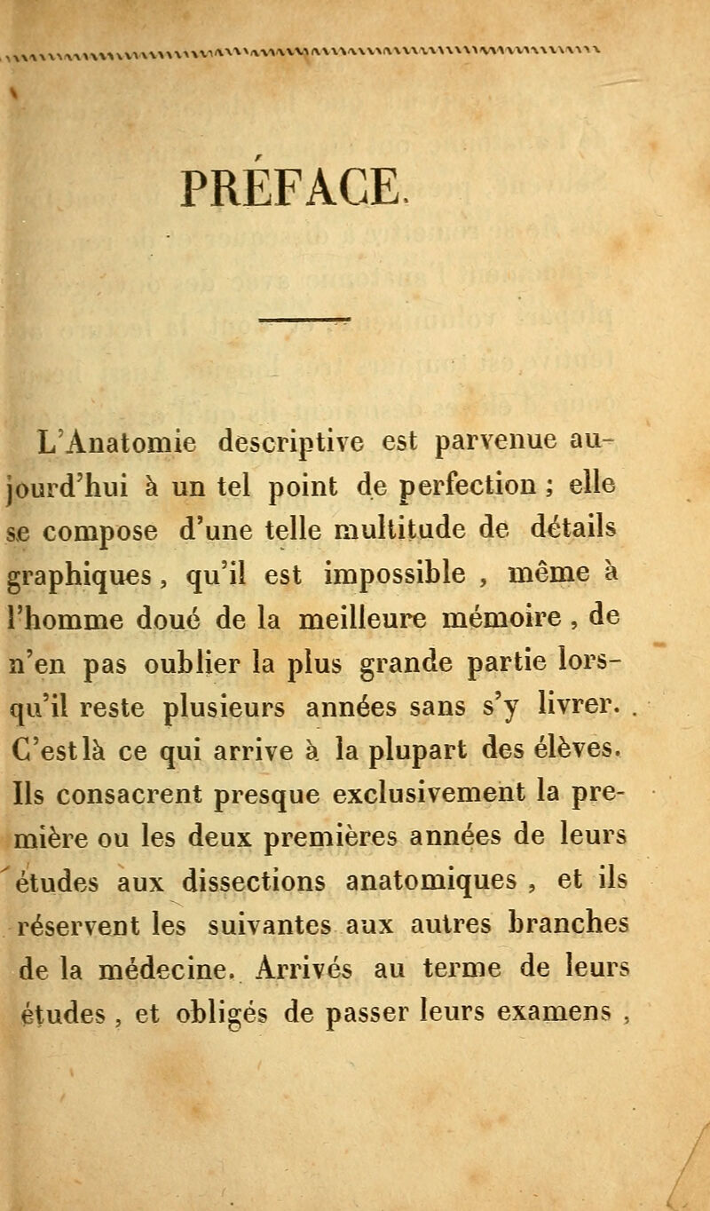 l^\\^\\^A\^\ \>\V\'V\'V^i\V'>'\VV>A.\\%'V\VM\\V\V\\\\\>V»A'VV\\\V\\\'>X PREFACE. L'Anatomie descriptive est parvenue au- jourd'hui à un tel point de perfection ; elle se compose d'une telle multitude de détails graphiques, qu'il est impossible , même à l'homme doué de la meilleure mémoire , de n'en pas oublier la plus grande partie lors- qu'il reste plusieurs années sans s'y livrer. . C'est là ce qui arrive a. la plupart des élèves. Ils consacrent presque exclusivement la pre- mière ou les deux premières années de leurs ^études aux dissections anatomiques , et ils réservent les suivantes aux autres branches de la médecine. Arrivés au terme de leurs études , et obligés de passer leurs examens ,