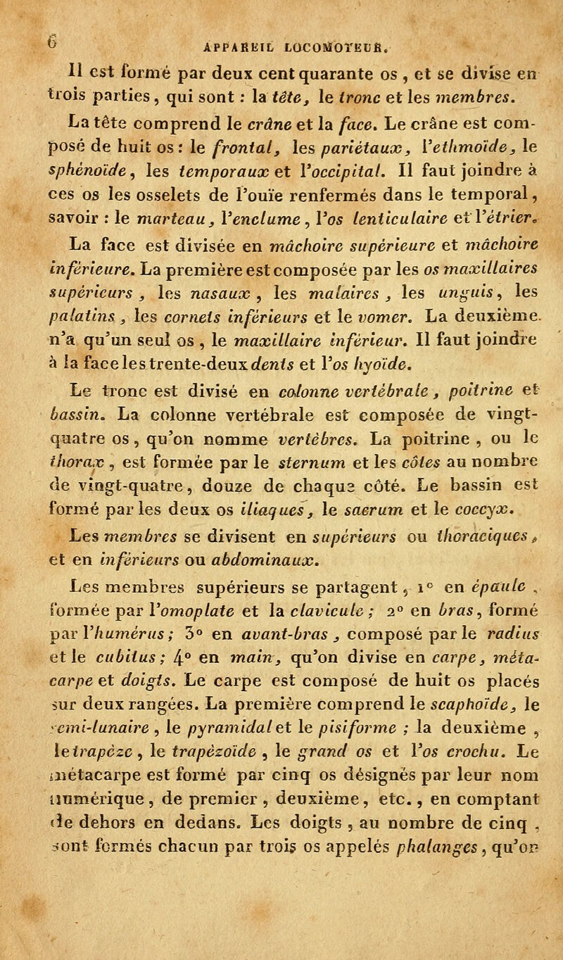 ^' APPAREIL LOCOBiOî'EUfi. II est formé par deux cent quarante os , et se divise en trois parties, qui sont : la tête^ le irone et les membres. La tête comprend le crâne et la face. Le crâne est com- posé de huit os: le frontal, les pariétaux, Vethmoide, le sphénoïde, les temporaux et l'occipital. Il faut joindre à ces os les osselets de l'ouïe renfermés dans le temporal, savoir : le marteau, l'enclume , l'os lenticulaire etl'étriere La face est divisée en mâchoire supérieure et mâchoire inférieure. La première est composée par les os maxillaires supérieurs, les nasaux, les malaires, les unguis, les palatins , les cornets inférieurs et le vomer. La deuxième, n'a qu'un seul os , le maxillaire Inférieur. Il faut joindre à la face le s trente-deux c/enf 5 et Vos hyoïde. Le tronc est divisé en colonne vertébrale, poitrine et bassin. La colonne vertébrale est composée de vingt- quatre os, qu'on nomme vertèbres. La poitr-ine , ou le thorax , est formée par le sternum et les côtes au nombre de vingt-quatre, douze de chaqus côté. Le bassin est formé par les deux os iliaques, le sacrum et le coccyx. Les m67n6res se divisent en supérieurs ou ihoraciques ^ et en inférieurs ou abdominaux. Les membres supérieurs se partagent, i en épaule , formée par l'omoplate et la clavicule ; 2° en bras, formé T^ax y humérus ; 3° en avanf-ûro* j composé par le radius et le cubitus; 4° en main, qu'on divise en carpe, méta- carpe et doigts. Le carpe est composé de huit os placés îur deux rangées. La première comprend le scaphoïde, le yemi-lunaire , le pyramidal et le pisiforme ; la deuxième , leirapcze, le trapèzoïde , le grand os et l'os crochu. Le iiiétacai'pe est formé par cinq os désignés par leur nom numérique, de premier , deuxième, etc., en comptant «le dehors en dedans. Les doigts , au nombre de cinq . cfont formés chacun par trois os appelés phalanges, qu'or