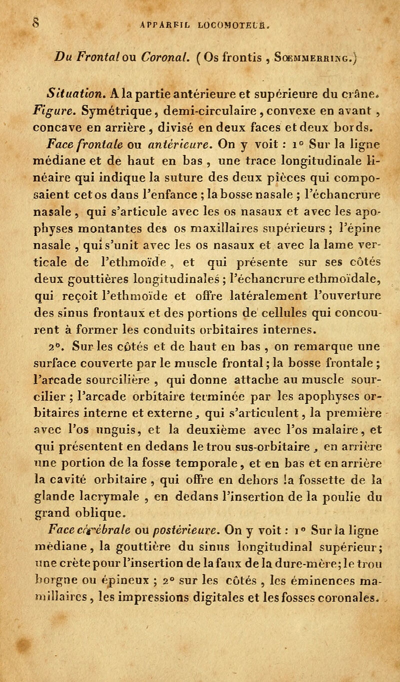 Du FrontalOM Coronal. (Os frontis , Scbemmerrikg.) Situation. A la partie antérieure et supérieure du crâne. Figure. Symétrique, demi-circulaire , convexe en avant , concave en arrière , divisé en deux faces et deux bords. Face frontale ou antérieure. On y voit : i° Sur la ligne médiane et de haut en bas , une trace longitudinale li- néaire qui indique la suture des deux pièces qui compo- saient cet os dans l'enfance ; la bosse nasale ; l'échancrure nasale , qui s'articule avec les os nasaux et avec les apo- physes montantes des os maxillaires supéiieurs ; l'épine nasale , qui s'unit avec les os nasaux et avec la lame ver- ticale de l'ethmoïde, et qui présente sur ses côtés deux gouttières longitudinales; l'échancrureethmoïdale, qui reçoit l'ethmoïde et offre latéralement l'ouverture des sinus frontaux et des portions de cellules qui concou- rent à former les conduits orbitaires internes. a. Sur les côtés et de haut en bas , on remarque une surface couverte par le muscle frontal ; la bosse frontale ; l'arcade sourcilière , qui donne attache au muscle sour- ciller ; l'arcade orbitaire tetminée par les apophyses or- bitaires interne et externe ^ qui s'articulent, la première avec l'os unguis, et la deuxième avec l'os malaire, et qui présentent en dedans le trou sus-orbitaire , en arrière une portion de la fosse temporale, et en bas et en arrière la cavité orbitaire , qui ofiPre en dehors la fossette de la glande lacrymale , en dedans l'inseition de la poulie du grand oblique. Face cfièbrate où postérieure. On y voit : i Sur la ligne médiane, la gouttière du sinus longitudinal supérieur; une crête pour l'insertion de la faux delà dure-mère; le trou borgne ou épineux ; 2° sur les côtés , les éminences ma- îiiiîlaires, les impressions digitales et les fosses coronales.