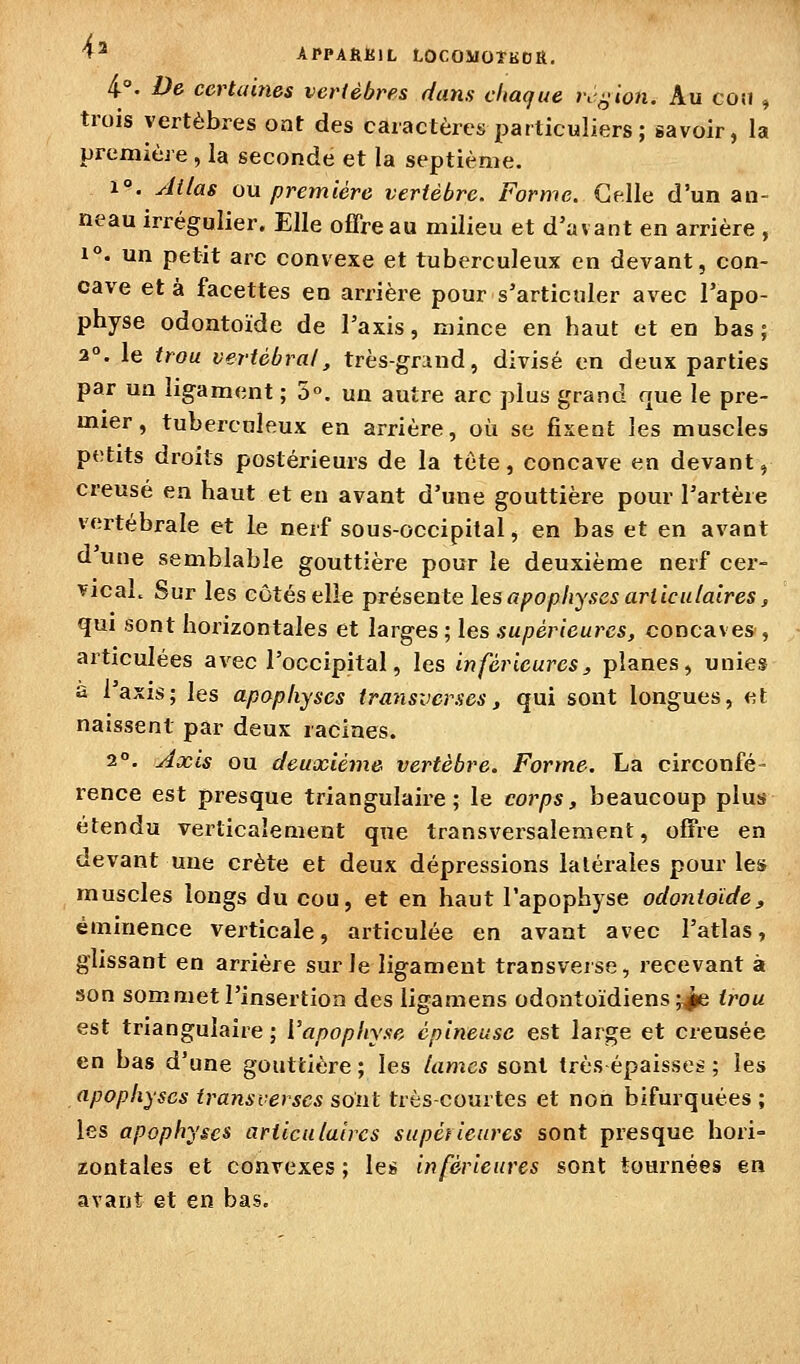 4-. De certaines vertèbres dans chaque rc^ion. Au coîj » trois vertèbres ont des caractères particuliers; savoir, la première , la seconde et la septième. 1°. Atlas ou première vertèbre. Forme. Celle d'un an- neau irrégulier. Elle offre au milieu et d'avant en arrière , 1°. un petit arc convexe et tuberculeux en devant, con- cave et à facettes en arrière pour s'articuler avec l'apo- physe odontoïde de l'axis, mince en haut et en bas; 2°. le trou vertébral, très-griud, divisé en deux parties par un ligament ; 5«. un autre arc plus grand que le pre- mier , tuberculeux en arrière, où se fixeni: les muscles petits droits postérieurs de la tète, concave en devant, creusé en haut et en avant d'une gouttière pour l'artère vertébrale et le nerf sous-occipital, en bas et en avant d une semblable gouttière pour le deuxième nerf cer- vical. Sur les côtés elle présente les apophyses articulaires, qui sont horizontales et larges ; les supérieures, concaves , articulées av^ec l'occipital, les inférieures, planes, unies a l'axis; les apophyses transverses, qui sont longues, et naissent par deux racines. 2°. Axis ou deuxième vertèbre. Forme. La circonfé- rence est presque triangulaire; le corps, beaucoup plus étendu verlicaîenient que transversalement, offre en devant une crête et deux dépressions latérales pour les muscles longs du cou, et en haut l'apophyse odontoïde, éminence verticale, articulée en avant avec l'atlas, glissant en arrière sur le ligament transverse, recevant à son sommet l'insertion des ligamens odontoïdiens ;^ trou est triangulaire ; l'apophyse épineuse est large et creusée en bas d'une gouttière ; les lames sont très épaisses ; les apophyses transverscs sont très-courtes et non bifurquées; les apophyses articulaires supérieures sont presque hori= zontales et convexes ; les inférieures sont tournées en avant et en bas.