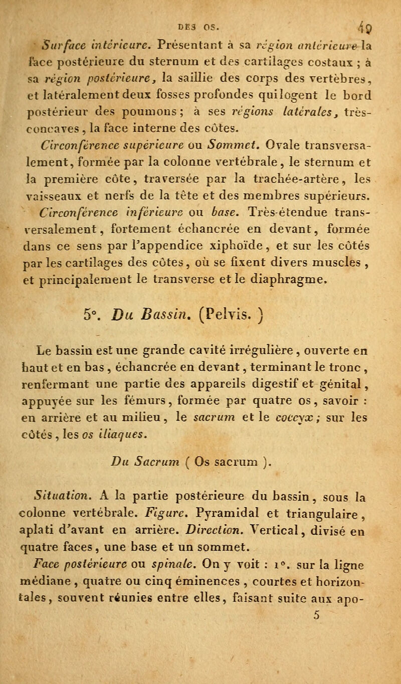 Surface intérieure. Présentant à sa région anlcricurela lace postérieure du sternum et des cartilages costaux ; à sa région postérieure, la saillie des corps des vertèbres, et latéralement deux fosses profondes qui logent le bord postérieur des poumons; à ses régions latérales^ très- concaTes , la face interne des côtes. Circonférence supérieure ou Sommet. Ovale transversa- lement, foi'mée par la colonne vertébrale, le sternum et la première côte, traversée par la trachée-artère, les vaisseaux et nerfs de la tête et des membres supérieurs. Circonférence inférieure ou base. Très-étendue trans- versalement, fortement échancrée en devant, formée dans ce sens par l'appendice xiphoïde, et sur les côtés par les cartilages des côtes, où se fixent divers muscles , et principalement le transverse et le diaphragme. 5°. Dit Bassin. (Pelyis. ) Le bassin est une grande cavité irrégulière , ouverte en haut et en bas , échancrée en devant, terminant le tronc , renfermant une partie des appareils digestif et génital, appuyée sur les fémurs, formée par quatre os, savoir : en arrière et au milieu, le sacrum et le coccyx; sur les côtés, les os iliaques. Du Sacrum ( Os sacrum ). Situation. A la partie postérieure du bassin, sous la colonne vertébrale. Figure. Pyramidal et triangulaire , aplati d'avant en arrière. Direction. Vertical, divisé en quatre faces, une base et un sommet. Face postérieure ou spinale. On y voit : i». sur la ligne médiane , quatre ou cinq éminences , courtes et horizon- tales, souvent réunies entre elles, faisant suite aux apo- 5