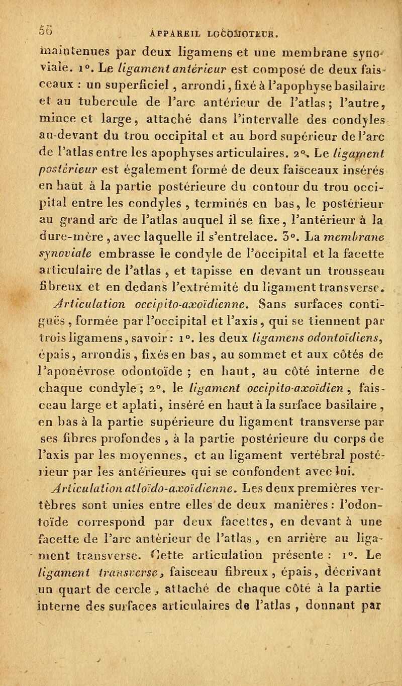 •'''^> APPAREIL LOfcÔîiîOTErJH. maintenues par deux ligamens et une membrane syno- viale. 1°. Le ligament antérieur est composé de deux fais- ceaux : un superficiel, arrondi, fixé à l'apophysebasilaire et au tubercule de Tare antérieur de Tatlas ; l'autre, mince et large, attaché dans l'intervalle des condyles au-devant du trou occipital et au bord supérieur de l'arc de l'atlas entre les apophyses articulaires. 2\ Le Ugar/icnt postérieur est également formé de deux faisceaux insérés en haut à la partie postérieure du contour du trou occi- pital entre les condyles , terminés en bas, le postérieur au grand arc de l'atlas auquel il se fixe, l'antérieur à la dure-mère , avec laquelle il s'entrelace. 3°. La membrane synoviale embrasse le condyle de l'occipital et la facette articulaire de i'atlas , et tapisse en devant un trousseau fibreux et en dedans l'extrémité du ligament transversr. Articulation occipito-axoïdienne. Sans surfaces conti- guës , formée par l'occipital et l'axis, qui se tiennent par trois ligamens, savoir : i°. les deux ligamens odontoïcliens, épais, arrondis, fixés en bas, au sommet et aux côtés de l'aponévrose odontoïde ; en haut, au côté interne de chaque condyle; 2. le ligament occipitoaxGïdien , fais- ceau large et aplati, inséré en haut à la surface basilaire , en bas à la partie supérieure du ligament transverse par ses fibres profondes , à la partie postérieure du corps de l'axis par les moyennes, et au ligament vertébral posté- rieur par les antérieures» qui se confondent avec lui. Articulation ailoïdo-axoïdienne. Les deux premières ver- tèbres sont unies entre elles de deux manières : l'odon- toïde correspond par deux faceltes, en devant à une facette de l'arc antérieur de l'atlas , en arrière au liga- ment transverse. Cette articulation présente : 1°. Le ligament transverse, faisceau fibreux, épais, décrivant un quart de cercle ^ attaché de chaque côté à la partie interne des surfaces articulaires de l'atlas , donnant par