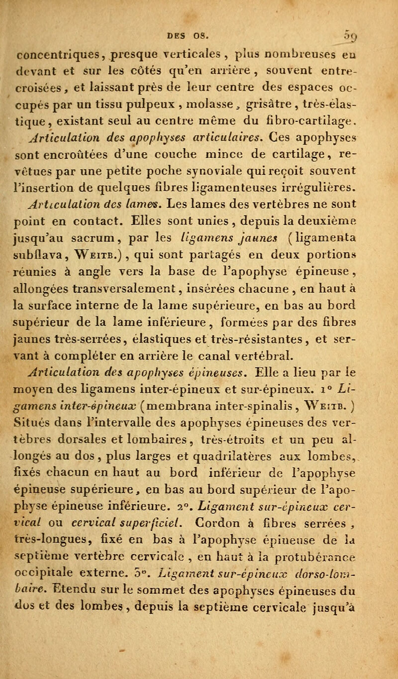 DES 08. :)(j concentriques, presque verticales, plus nombreuses eu devant et sur les côtés qu'en arrière , souvent entre- croisées, et laissant près de leur centre des espaces oc- cupés par un tissu pulpeux , molasse, grisâtre , très-élas- tique, existant seul au centre même du fibro-cartiîage. Articulation des apophyses articulaires. Ces apophyses sont encroûtées d'une couche mince de cartilage, re- vêtues par une petite poche synoviale qui reçoit souvent l'insertion de quelques fibres ligamenteuses irrégulières. Articulation des lames. Les lames des vertèbres ne sont point en contact. Elles sont unies , depuis la deuxième jusqu'au sacrum, par les llgamens Jaunes ( ligameata subflava, Weitb.) , qui sont partagés en deux portions réunies à angle vers la base de l'apophyse épineuse , allongées transversalement, insérées chacune , en haut à la surface interne de la lame supérieure, en bas au bord supérieur de la lame inférieure, formées par des fibres jaunes très-serrées, élastiques et très-résistantes, et ser- vant à compléter en arrière le canal vertébral. Articulation des apophyses épineuses. Elle a lieu par le moyen des ligamens inter-épineux et sur-épineux. i° Li- gamens inter-épineux (membrana inter-spinalis , Weiib. ) Situés dans l'intervalle des apophyses épineuses des ver- tèbres dorsales et lombaires, très-étroits et un peu al- longés au dos, plus larges et quadrilatères aux lombes, fixés chacun en haut au bord inférieur de l'apophyse épineuse supérieure, en bas au bord supérieur de l'apo- physe épineuse inférieure. 2°. Ligament sur-épineux cer- vical ou cervical superficiel. Cordon à fibres serrées , très-longues, fixé en bas à l'apophyse épineuse de la septième A'ertèbre cervicale , en haut à la protubérance occipitale externe. 5». Ligament sur-épineux dorso-loni- baire. Etendu sur le sommet des apophyses épineuses du dus et des lombes, depuis la septième cervicale jusqu'à