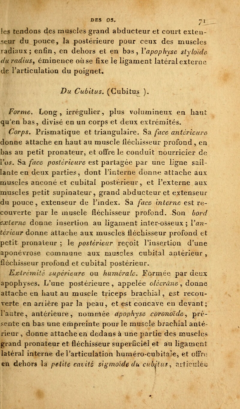 les tendons des muscles grand abducteur et court exten- seur du pouce, la postérieure pour ceux des muscles radiaux; enfin, en dehors et en bas, l'apophyse styloïcle du rndlusy éminence où se fixe le ligament latéral externe de l'articulation du poignet. Du Cubitus. (Cubitus ). Forme. Long, irrégulier, plus volumineux en haut qu'en bas, divisé en un corps et deux extrémités. Corps. Prismatique et triangulaire. Sa face antérieure donne attache en haut au muscle fléchisseur profond , en bas au petit pronateur, et offre le conduit nourricier de Vos. Sa face postérieure est partagée par une ligne sail- lante en deux parties, dont l'interne donne attache aux muscles ancoaé et cubital postérieur, et l'externe aux muscles petit supinateur, grand abducteur et extenseur du pouce , extenseur de l'index. Sa face interne est re- couverte par le muscle fléchisseur profond. Son bord externe donne insertion au ligament inter-osseux ; l'an- térieur donne attache aux muscles fléchisseur profond et petit pronateur ; le postérieur reçoit l'insertion d'une aponévrose commune aux muscles cubital antérieur , fléchisseur profond et cubital postérieur. Exirêmitè supérieure ou huméraie. Formée par deux apophyses. L'une postérieure, appelée olécrâne, donne attache en haut au muscle triceps brachial, est recou- verte en ariière par la peau, et est concave eu devant; l'autre, antérieure, nommée apophyse coronoïde, pré- sente en bas une empreinte pour le muscle brachial anté- rieur , donne attache en dedans à une partie des muscles grand pronateur et fléchisseur superficiel et au ligament latéral interne de l'articulation huméro-cubitale, et offre en dehors la petite cavité sigmoide du cubitus ^ articiziéu