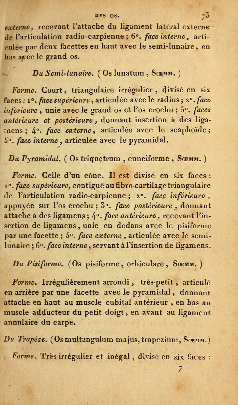 externe, recevant l'attache du ligament latéral externe de l'articulation radio-carpienne ; 6°./àce tVifer^e, arti- culée par deux facettes en haut avec le semi-lunaire, en bas af ec le grand os. Du Semi-lunaire. ( Os lunatum , Scemm. ) Forme. Court, triangulaire irrégulier , divisé en six faces : i*. face supérieure, articulée avec le radius ; 2°. face inférieure , unie avec le grand os et l'os crochu ; 3°. faces antérieure et postérieure, donnant insertion à des liga- mens; i°, face externe, articulée avec le scaphoïde; 5°. face interne, articulée avec le pyramidal. Du Pyramidal. ( Os triquetrum , cunéiforme , Scemm. ) Forme. Celle d'un cône. Il est divisé en six faces : 1°. face supérieure, contiguë aufibro-cartilage triangulaire de l'articulation radio-carpienne ; 2°. face inférieure, appuyée sur l'os crochu; 3°. face postérieure3 donnant attache à des ligamens ; 4°' /^ce antérieure, recevant l'in- sertion de ligamens, unie en dedans avec le pisiforme par une facette ; 5°. face externe, articulée avec le semi- lunaire ; 6°. face interne, servant à l'insertion de ligamens. Du Pisiforme, (Os pisiforme, orbiculare, Scemm. ) Forme. Irrégulièrement arrondi, très-petit, articulé en arrière par une facette avec le pyramidal, donnant attache en haut au muscle cubital antérieur , en bas au muscle adducteur du petit doigt, en avant au ligament annulaire du carpe. Du Trapèze. (Osmultangulum majus,trapezium, Scemm.) Forme. Très-irrégulier et inégal, divisé en six faces :