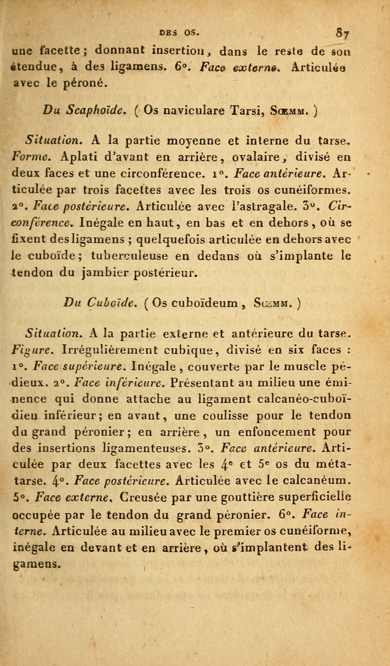 une facette; donnant insertion, dans le re»te de son «tendue, à des ligamens. 6°. Face extôrn». Articulée avec le péroné. Du Scapholde. ( Os naviculare Tarsi, Sckmm. ) Situation. A la partie moyenne et interne du tarse. Forme. Aplati d'avant en arrière, ovalaire, divisé en deux faces et une circonférence, i. Face antérieure. Ar- ticulée par trois facettes avec les trois os cunéiformes. 2°. Face postérieure. Articulée avec l'astragale. 3. Cir- conférence. Inégale en haut, en bas et en dehors, où se fixent des ligamens ; quelquefois articulée en dehors avec le cuboïde ; tuberculeuse en dedans où s'implante le tendon du jambier postérieur. Du Cuboïde. ( Os cuboïdeum , Scsmm. ) Situation. A la partie externe et antérieure du tarse. Figure. Irrégulièrement cubique, divisé en six faces : 1°. Face supérieure. Inégale, couverte par le muscle pé- dieux. 2°. Face inférieure. Présentant au milieu une émi- nence qui donne attache au ligament calcanéo-ctiboï- dien inférieur; en avant, une coulisse pour le tendon du grand péronier ; en arrière, un enfoncement pour des insertions ligamenteuses. 5o. Face antérieure. Arti- culée par deux facettes avec les 4^ et 5^ os du méta- tarse. 4°- Face postérieure. Articulée avec le calcanéum. 5°. Face externe. Creusée par une gouttière superficielle occupée par le tendon du grand péronier. 6°. Face in- terne. Articulée au milieu avec le premier os cunéiforme, inégale en devant et en arrière, où s^implantent des li- gamens.