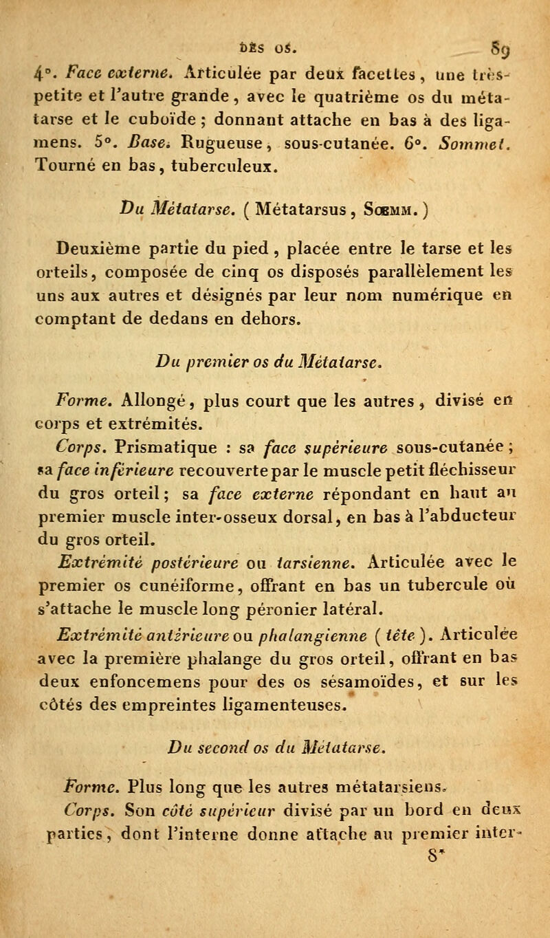 DÈS OS. §9 4. Face externe. Articulée par deux facéties, une très- petite et l'autre grande, avec le quatrième os du méta- tarse et le cuboïde ; donnant attache en bas à des liga- mens. 5°. Basd Rugueuse, sous-cutanée. 6°. Sommet. Tourné en bas, tuberculeux. Du Métatarse. ( Métatarsus, Sobmm. ) Deuxième partie du pied, placée entre le tarse et les orteils, composée de cinq os disposés parallèlement les uns aux autres et désignés par leur nom numérique en comptant de dedans en dehors. Du premier os du Métatarse. Forme. Allongé, plus court que les autres, divisé en corps et extrémités. Corps. Prismatique ; sa face supérieure sous-cutanée ; «a face inférieure recouverte par le muscle petit fléchisseur du gros orteil ; sa face externe répondant en haut an premier muscle inter-osseux dorsal, en bas à l'abducteur du gros orteil. Extrémité postérieure ou tarsienne. Articulée avec le premier os cunéiforme, offrant en bas un tubercule où s'attache le muscle long péronier latéral. Extrémité antérieure oa phalangienne (tête). Articulée avec la première phalange du gros orteil, offrant en bas deux enfoncemens pour des os sésamoïdes, et sur les côtés des empreintes ligamenteuses. Du second os du Métatarse. Forme. Plus long que les autres métatarsiens. Corps. Son côté supérieur divisé par un bord en deux parties, dont l'interne donne attache au premier intcr-