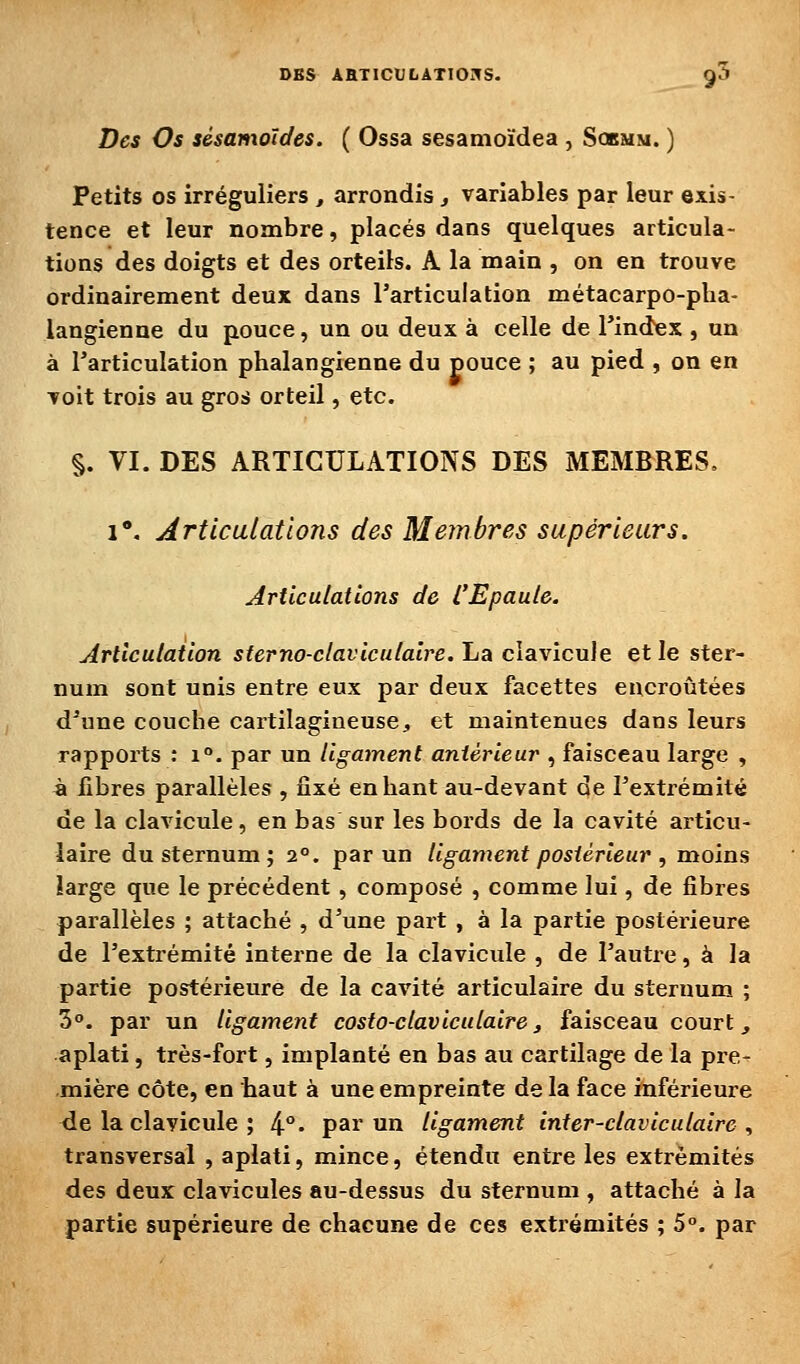 Des Os sésamoïdes. ( Ossa sesamoïdea , Sobmm. ) Petits os irréguliers, arrondis j variables par leur exis- tence et leur nombre, placés dans quelques articula- tions des doigts et des orteils. A la main , on en trouve ordinairement deux dans l'articulation métacarpo-pha- langienne du pouce, un ou deux à celle de l'index , un à l'articulation phalangienne du pouce ; au pied , on en voit trois au gros orteil, etc. §. VI. DES ARTICULATIONS DES MEMBRES, i*. Articulations des Membres supérieurs. Articulations de L'Epaule. Articulation sterno-claviculaire. La clavicule et le ster- num sont unis entre eux par deux facettes encroûtées d'une couche cartilagineuse, et maintenues dans leurs rapports : i°. par un ligament antérieur , faisceau large , à libres parallèles , fixé en liant au-devant de l'extrémité de la clavicule, en bas sur les bords de la cavité articu- laire du sternum; 2°. par un ligament postérieur , moins large que le précédent, composé , comme lui, de fibres parallèles ; attaché , d'une part , à la partie postérieure de l'extrémité interne de la clavicule , de l'autre, à la partie postérieure de la cavité articulaire du sternum ; 3°. par un ligament costo-claviculaire j faisceau court, aplati, très-fort, implanté en bas au cartilage de la pre- mière côte, en haut à une empreinte de la face inférieure de la clavicule ; 4°* par un ligament inter-claviculaire , transversal , aplati, mince, étendu entre les extrémités des deux clavicules au-dessus du sternum , attaché à la