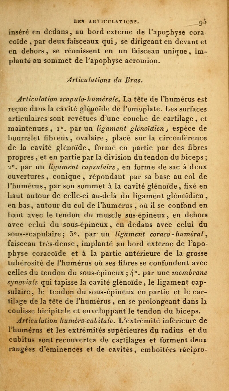 inséré en dedans, au bord externe de l'apophyse cora- coïde , par deux faisceaux qui ^ se dirigeant en devant et en dehors , se réunissent en un faisceau unique, im- planté au sommet de l'apophyse acromion. Articulations du Bras. Articulation scapulo-Iiumérale. La tête de l'humérus est reçue dans la cavité glénoïde de l'omoplate. Les surfaces articulaires sont revêtues d'une couche de cartilage, et maintenues, i°. par un ligament glénoïdien, espèce de bourrelet fibteux, ovalaire, placé sur la circonférence de la cavité glénoïde, formé en partie par des fibres propres, et en partie par la division du tendon du biceps ; 2°. par un ligament capsulaire, en forme de sac à deux ouvertures, conique , répondant par sa base au col de l'humérus, par son sommet à la cavité glénoïde, fixé en haut autour de celle-ci au-delà du ligament glénoïdien, en bas, autour du col de l'humérus , où il se confond en haut avec le tendon du muscle sus-épineux, en dehors avec celui du sous-épineux , en dedans avec celui du sous-scapulaire ; 5°. par un ligament coraco - humerai, faisceau très-dense, implanté au bord externe de l'apo- physe coracoïde et à la partie antérieure de la grosse tubérosité de l'humérus où ses fibres se confondent avec celles du tendon du sous-épineux ; 4°. par une tnembrane synoviale qui tapisse la cavité glénoïde, le ligament cap- sulaire , le tendon du sous-épineux en partie et le car- tilage de la tête de l'humérus , en se prolongeant dans li coulisse bicipitrle et enveloppant le tendon du biceps. Articulation humèro-cubitale. L'extrémité inférieure de l'humérus et les extrémités supérieures du radius et du cubitus sont recouvertes de cartilages et forment deux rangées d'érainences et de cavités, emboîtées récipro-